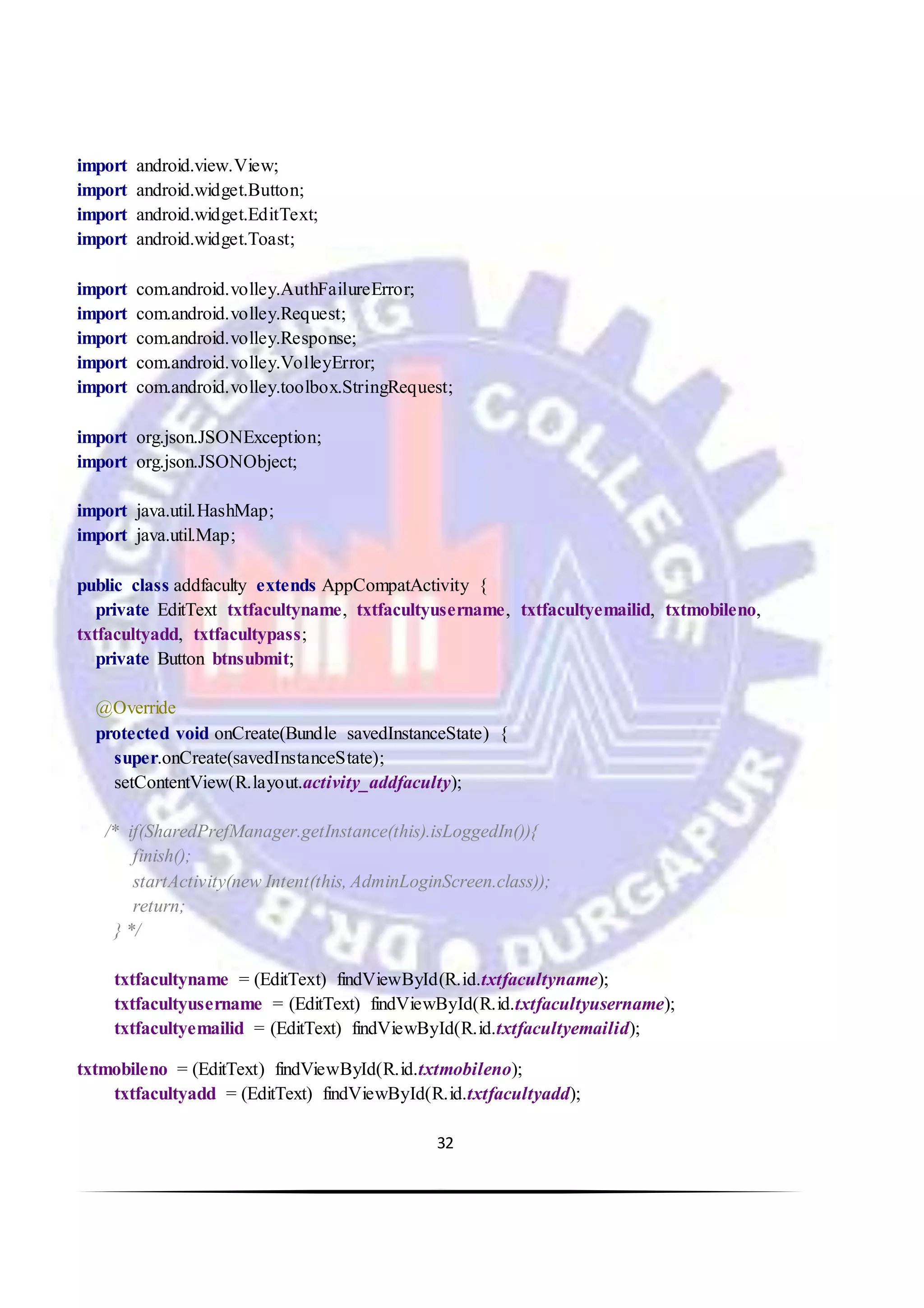32
import android.view.View;
import android.widget.Button;
import android.widget.EditText;
import android.widget.Toast;
import com.android.volley.AuthFailureError;
import com.android.volley.Request;
import com.android.volley.Response;
import com.android.volley.VolleyError;
import com.android.volley.toolbox.StringRequest;
import org.json.JSONException;
import org.json.JSONObject;
import java.util.HashMap;
import java.util.Map;
public class addfaculty extends AppCompatActivity {
private EditText txtfacultyname, txtfacultyusername, txtfacultyemailid, txtmobileno,
txtfacultyadd, txtfacultypass;
private Button btnsubmit;
@Override
protected void onCreate(Bundle savedInstanceState) {
super.onCreate(savedInstanceState);
setContentView(R.layout.activity_addfaculty);
/* if(SharedPrefManager.getInstance(this).isLoggedIn()){
finish();
startActivity(new Intent(this, AdminLoginScreen.class));
return;
} */
txtfacultyname = (EditText) findViewById(R.id.txtfacultyname);
txtfacultyusername = (EditText) findViewById(R.id.txtfacultyusername);
txtfacultyemailid = (EditText) findViewById(R.id.txtfacultyemailid);
txtmobileno = (EditText) findViewById(R.id.txtmobileno);
txtfacultyadd = (EditText) findViewById(R.id.txtfacultyadd);
 