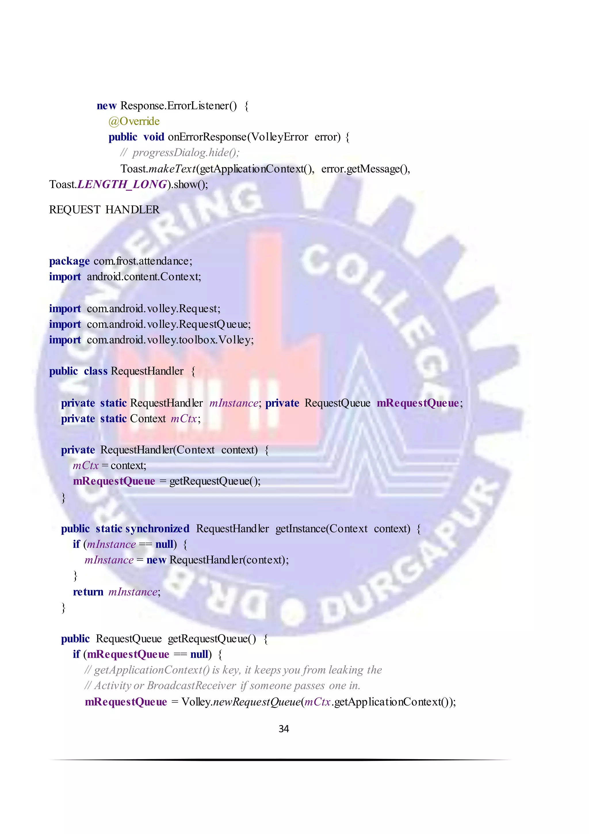34
new Response.ErrorListener() {
@Override
public void onErrorResponse(VolleyError error) {
// progressDialog.hide();
Toast.makeText(getApplicationContext(), error.getMessage(),
Toast.LENGTH_LONG).show();
REQUEST HANDLER
package com.frost.attendance;
import android.content.Context;
import com.android.volley.Request;
import com.android.volley.RequestQueue;
import com.android.volley.toolbox.Volley;
public class RequestHandler {
private static RequestHandler mInstance; private RequestQueue mRequestQueue;
private static Context mCtx;
private RequestHandler(Context context) {
mCtx = context;
mRequestQueue = getRequestQueue();
}
public static synchronized RequestHandler getInstance(Context context) {
if (mInstance == null) {
mInstance = new RequestHandler(context);
}
return mInstance;
}
public RequestQueue getRequestQueue() {
if (mRequestQueue == null) {
// getApplicationContext() is key, it keeps you from leaking the
// Activity or BroadcastReceiver if someone passes one in.
mRequestQueue = Volley.newRequestQueue(mCtx.getApplicationContext());
 
