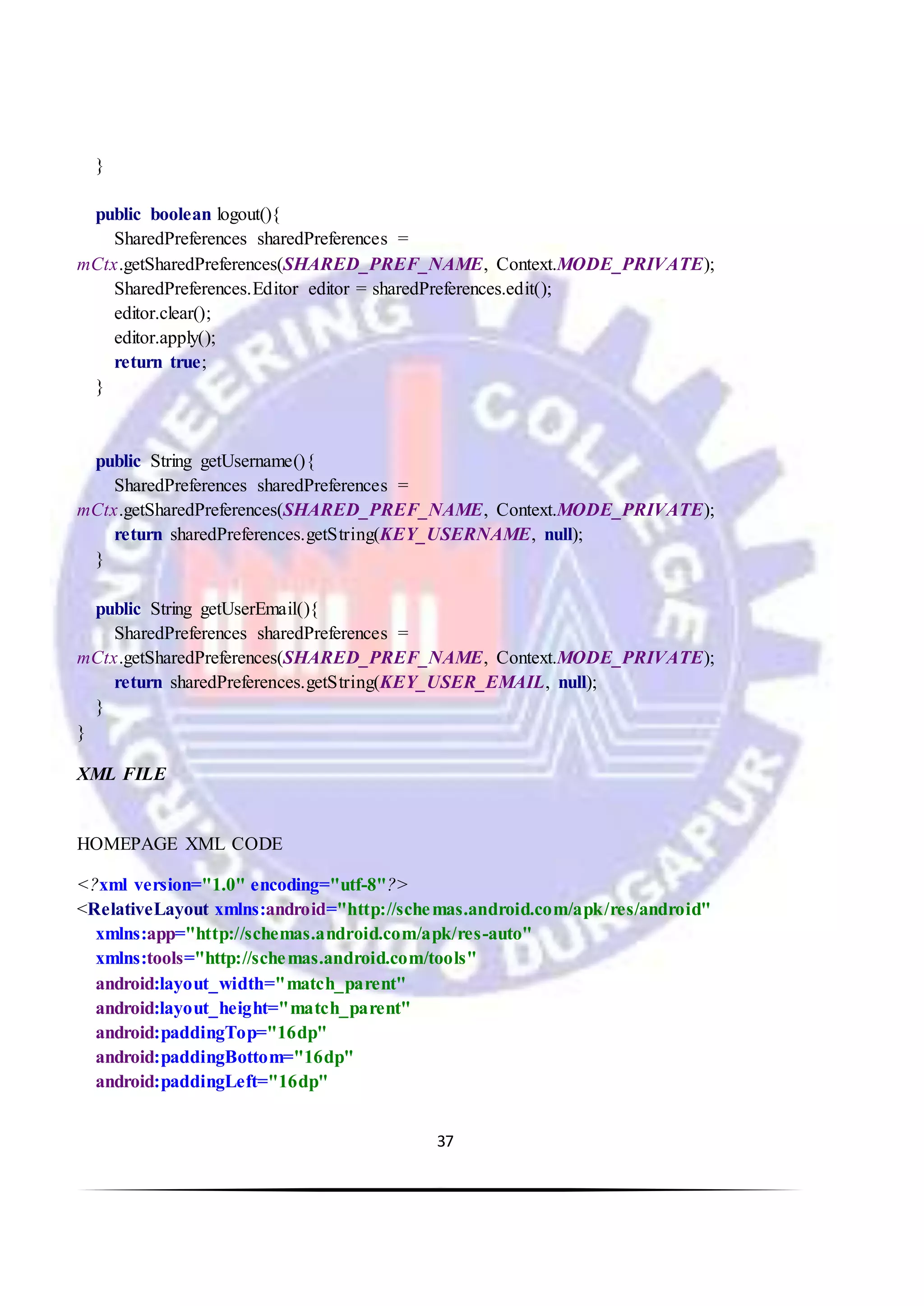 37
}
public boolean logout(){
SharedPreferences sharedPreferences =
mCtx.getSharedPreferences(SHARED_PREF_NAME, Context.MODE_PRIVATE);
SharedPreferences.Editor editor = sharedPreferences.edit();
editor.clear();
editor.apply();
return true;
}
public String getUsername(){
SharedPreferences sharedPreferences =
mCtx.getSharedPreferences(SHARED_PREF_NAME, Context.MODE_PRIVATE);
return sharedPreferences.getString(KEY_USERNAME, null);
}
public String getUserEmail(){
SharedPreferences sharedPreferences =
mCtx.getSharedPreferences(SHARED_PREF_NAME, Context.MODE_PRIVATE);
return sharedPreferences.getString(KEY_USER_EMAIL, null);
}
}
XML FILE
HOMEPAGE XML CODE
<?xml version="1.0" encoding="utf-8"?>
<RelativeLayout xmlns:android="http://schemas.android.com/apk/res/android"
xmlns:app="http://schemas.android.com/apk/res-auto"
xmlns:tools="http://schemas.android.com/tools"
android:layout_width="match_parent"
android:layout_height="match_parent"
android:paddingTop="16dp"
android:paddingBottom="16dp"
android:paddingLeft="16dp"
 