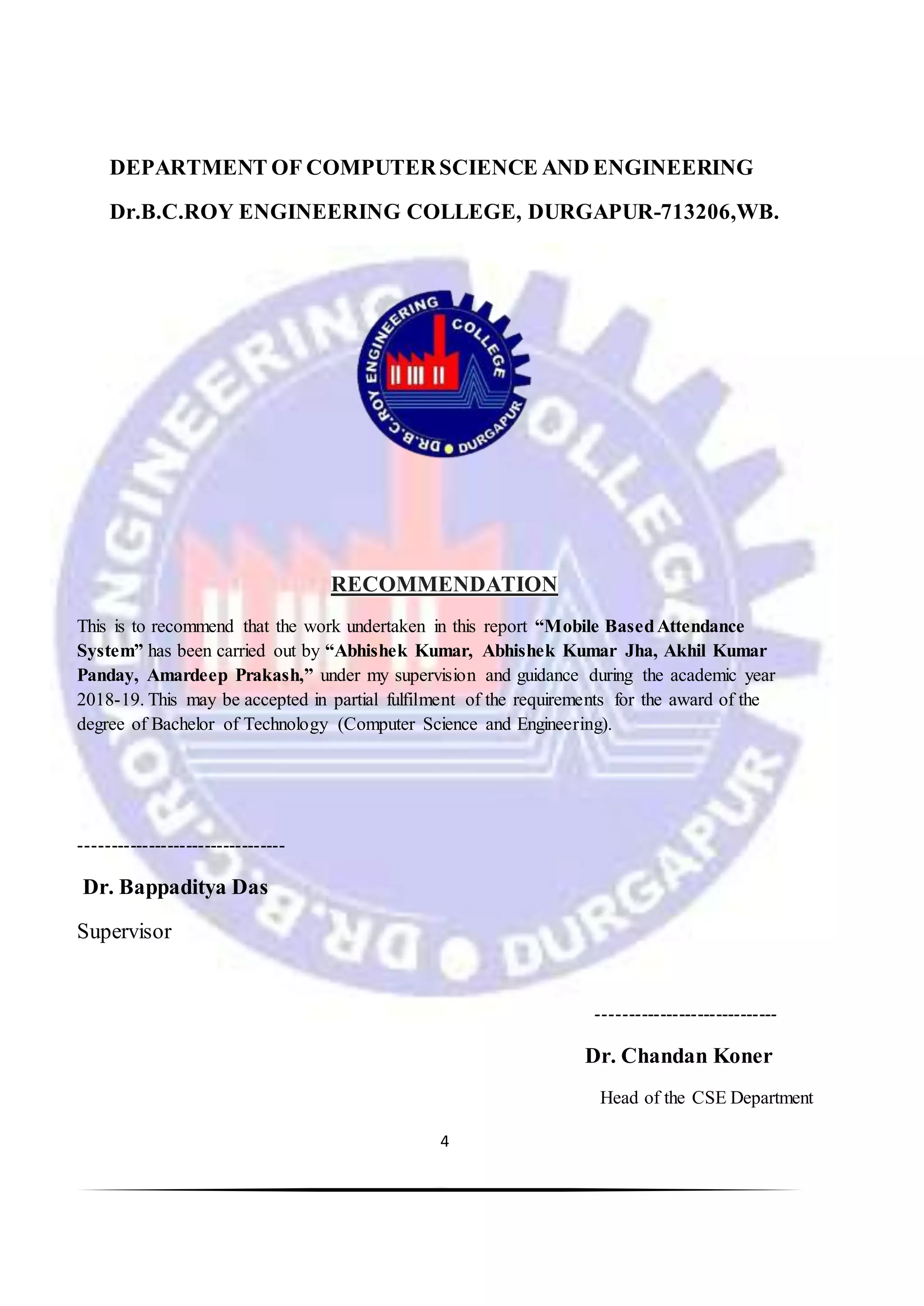 4
DEPARTMENT OF COMPUTERSCIENCE AND ENGINEERING
Dr.B.C.ROY ENGINEERING COLLEGE, DURGAPUR-713206,WB.
RECOMMENDATION
This is to recommend that the work undertaken in this report “Mobile BasedAttendance
System” has been carried out by “Abhishek Kumar, Abhishek Kumar Jha, Akhil Kumar
Panday, Amardeep Prakash,” under my supervision and guidance during the academic year
2018-19. This may be accepted in partial fulfilment of the requirements for the award of the
degree of Bachelor of Technology (Computer Science and Engineering).
---------------------------------
Dr. Bappaditya Das
Supervisor
-----------------------------
Dr. Chandan Koner
Head of the CSE Department
 