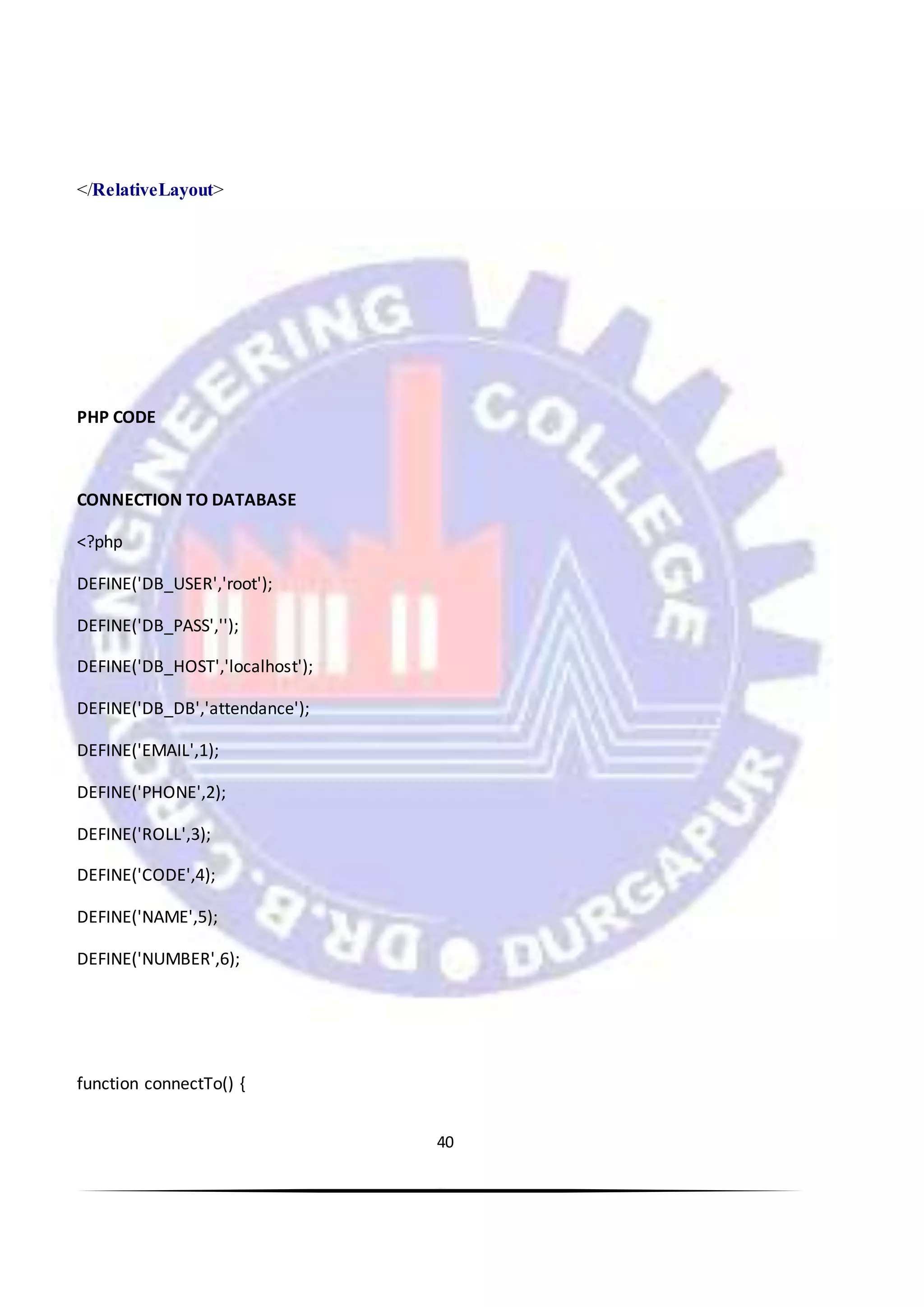 40
</RelativeLayout>
PHP CODE
CONNECTION TO DATABASE
<?php
DEFINE('DB_USER','root');
DEFINE('DB_PASS','');
DEFINE('DB_HOST','localhost');
DEFINE('DB_DB','attendance');
DEFINE('EMAIL',1);
DEFINE('PHONE',2);
DEFINE('ROLL',3);
DEFINE('CODE',4);
DEFINE('NAME',5);
DEFINE('NUMBER',6);
function connectTo() {
 