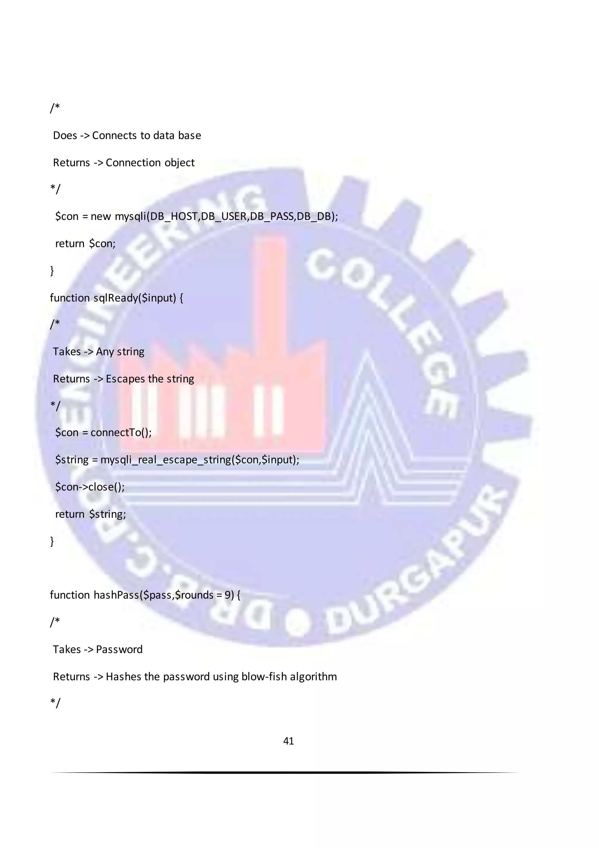 41
/*
Does -> Connects to data base
Returns -> Connection object
*/
$con = new mysqli(DB_HOST,DB_USER,DB_PASS,DB_DB);
return $con;
}
function sqlReady($input) {
/*
Takes -> Any string
Returns -> Escapes the string
*/
$con = connectTo();
$string = mysqli_real_escape_string($con,$input);
$con->close();
return $string;
}
function hashPass($pass,$rounds = 9) {
/*
Takes -> Password
Returns -> Hashes the password using blow-fish algorithm
*/
 