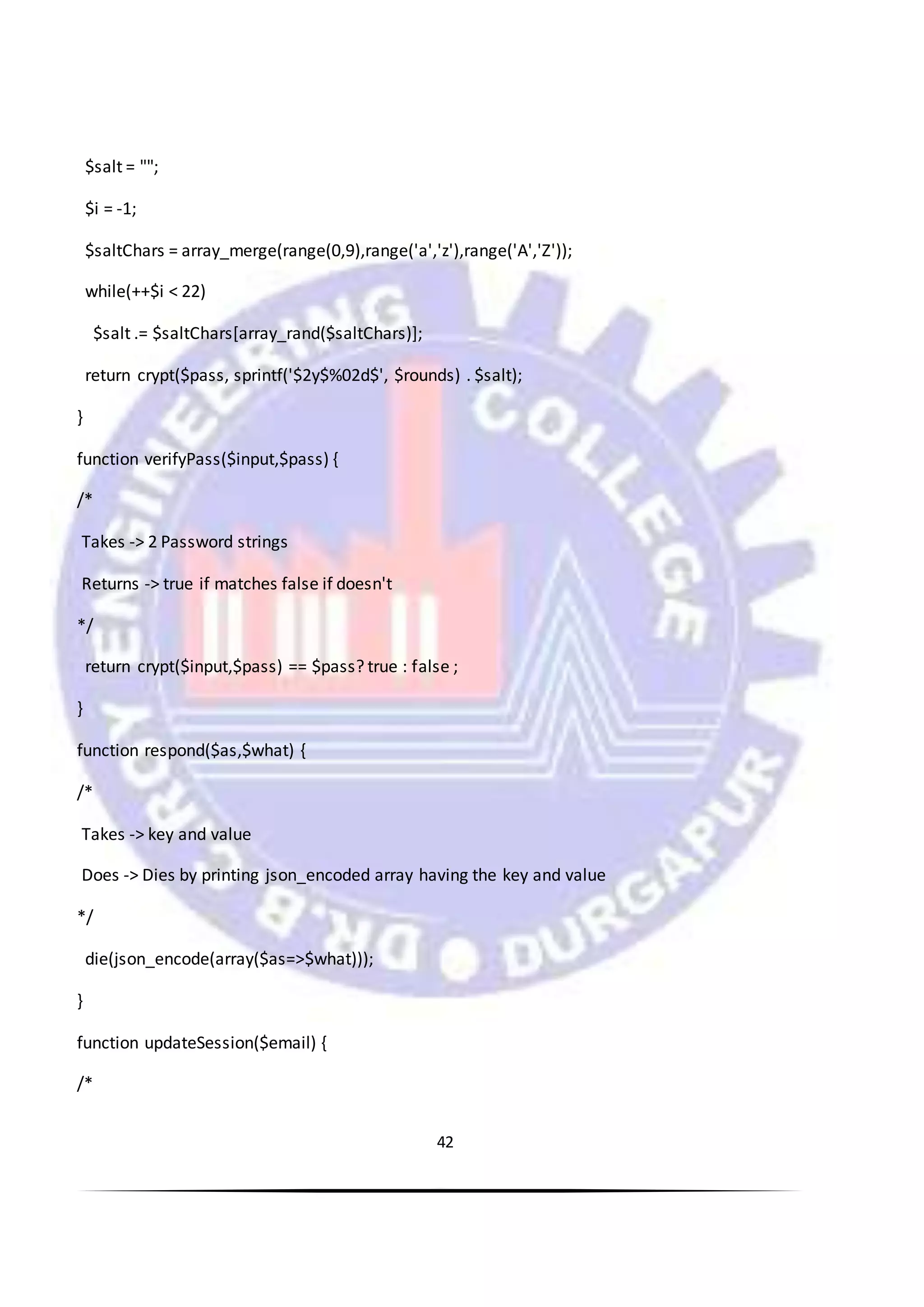 42
$salt = "";
$i = -1;
$saltChars = array_merge(range(0,9),range('a','z'),range('A','Z'));
while(++$i < 22)
$salt .= $saltChars[array_rand($saltChars)];
return crypt($pass, sprintf('$2y$%02d$', $rounds) . $salt);
}
function verifyPass($input,$pass) {
/*
Takes -> 2 Password strings
Returns -> true if matches false if doesn't
*/
return crypt($input,$pass) == $pass? true : false ;
}
function respond($as,$what) {
/*
Takes -> key and value
Does -> Dies by printing json_encoded array having the key and value
*/
die(json_encode(array($as=>$what)));
}
function updateSession($email) {
/*
 