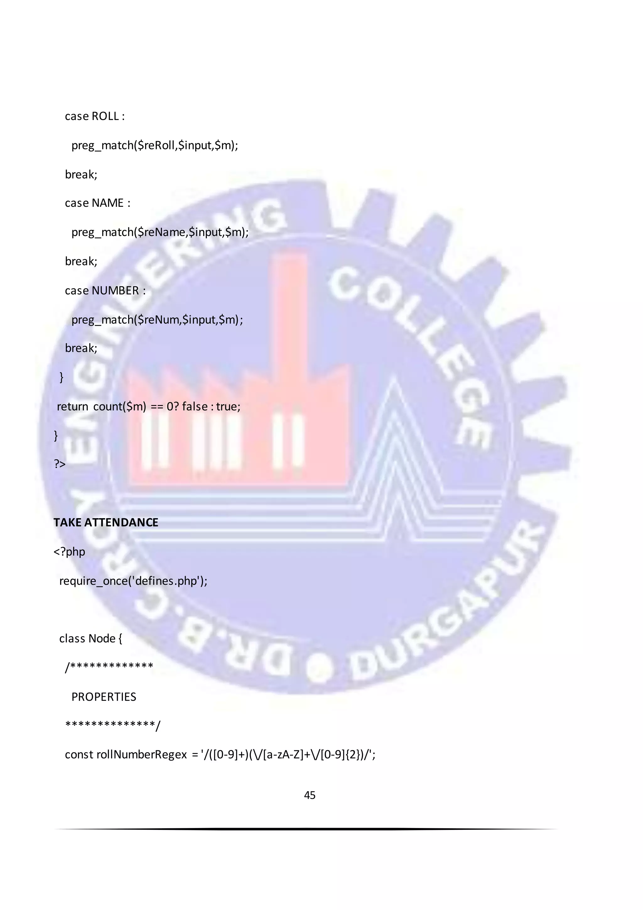 45
case ROLL :
preg_match($reRoll,$input,$m);
break;
case NAME :
preg_match($reName,$input,$m);
break;
case NUMBER :
preg_match($reNum,$input,$m);
break;
}
return count($m) == 0? false : true;
}
?>
TAKE ATTENDANCE
<?php
require_once('defines.php');
class Node {
/*************
PROPERTIES
**************/
const rollNumberRegex = '/([0-9]+)(/[a-zA-Z]+/[0-9]{2})/';
 