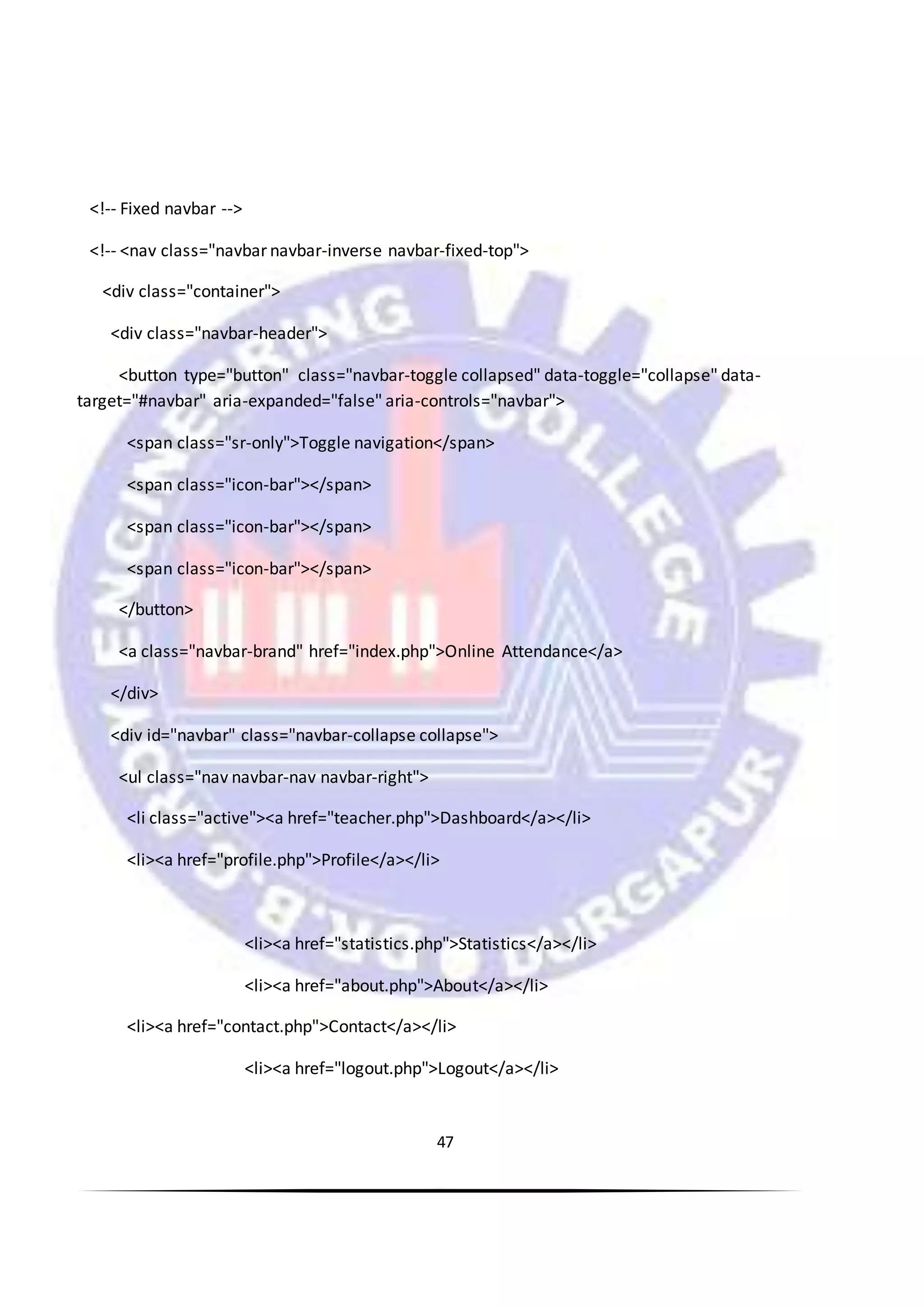 47
<!-- Fixed navbar -->
<!-- <nav class="navbar navbar-inverse navbar-fixed-top">
<div class="container">
<div class="navbar-header">
<button type="button" class="navbar-toggle collapsed" data-toggle="collapse" data-
target="#navbar" aria-expanded="false" aria-controls="navbar">
<span class="sr-only">Toggle navigation</span>
<span class="icon-bar"></span>
<span class="icon-bar"></span>
<span class="icon-bar"></span>
</button>
<a class="navbar-brand" href="index.php">Online Attendance</a>
</div>
<div id="navbar" class="navbar-collapse collapse">
<ul class="nav navbar-nav navbar-right">
<li class="active"><a href="teacher.php">Dashboard</a></li>
<li><a href="profile.php">Profile</a></li>
<li><a href="statistics.php">Statistics</a></li>
<li><a href="about.php">About</a></li>
<li><a href="contact.php">Contact</a></li>
<li><a href="logout.php">Logout</a></li>
 