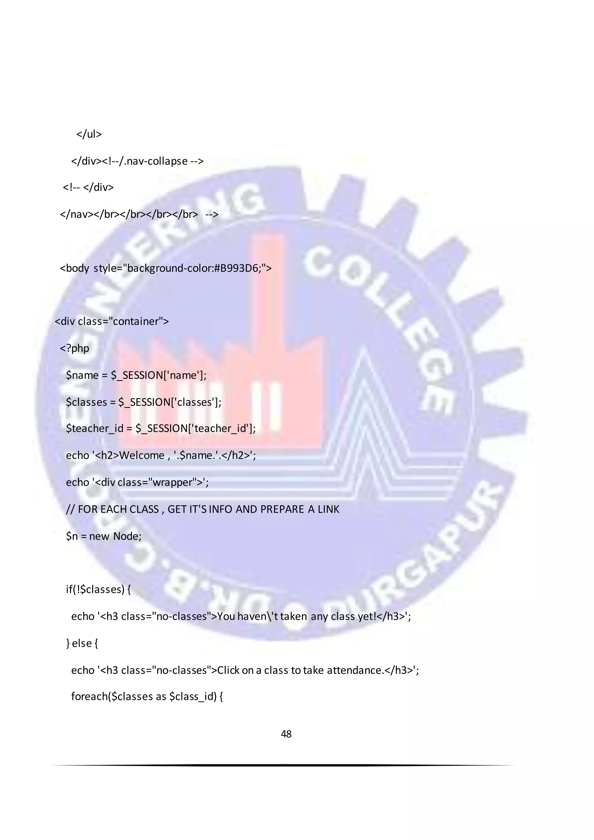 48
</ul>
</div><!--/.nav-collapse -->
<!-- </div>
</nav></br></br></br></br> -->
<body style="background-color:#B993D6;">
<div class="container">
<?php
$name = $_SESSION['name'];
$classes = $_SESSION['classes'];
$teacher_id = $_SESSION['teacher_id'];
echo '<h2>Welcome , '.$name.'.</h2>';
echo '<div class="wrapper">';
// FOR EACH CLASS , GET IT'S INFO AND PREPARE A LINK
$n = new Node;
if(!$classes) {
echo '<h3 class="no-classes">You haven't taken any class yet!</h3>';
} else {
echo '<h3 class="no-classes">Click on a class to take attendance.</h3>';
foreach($classes as $class_id) {
 