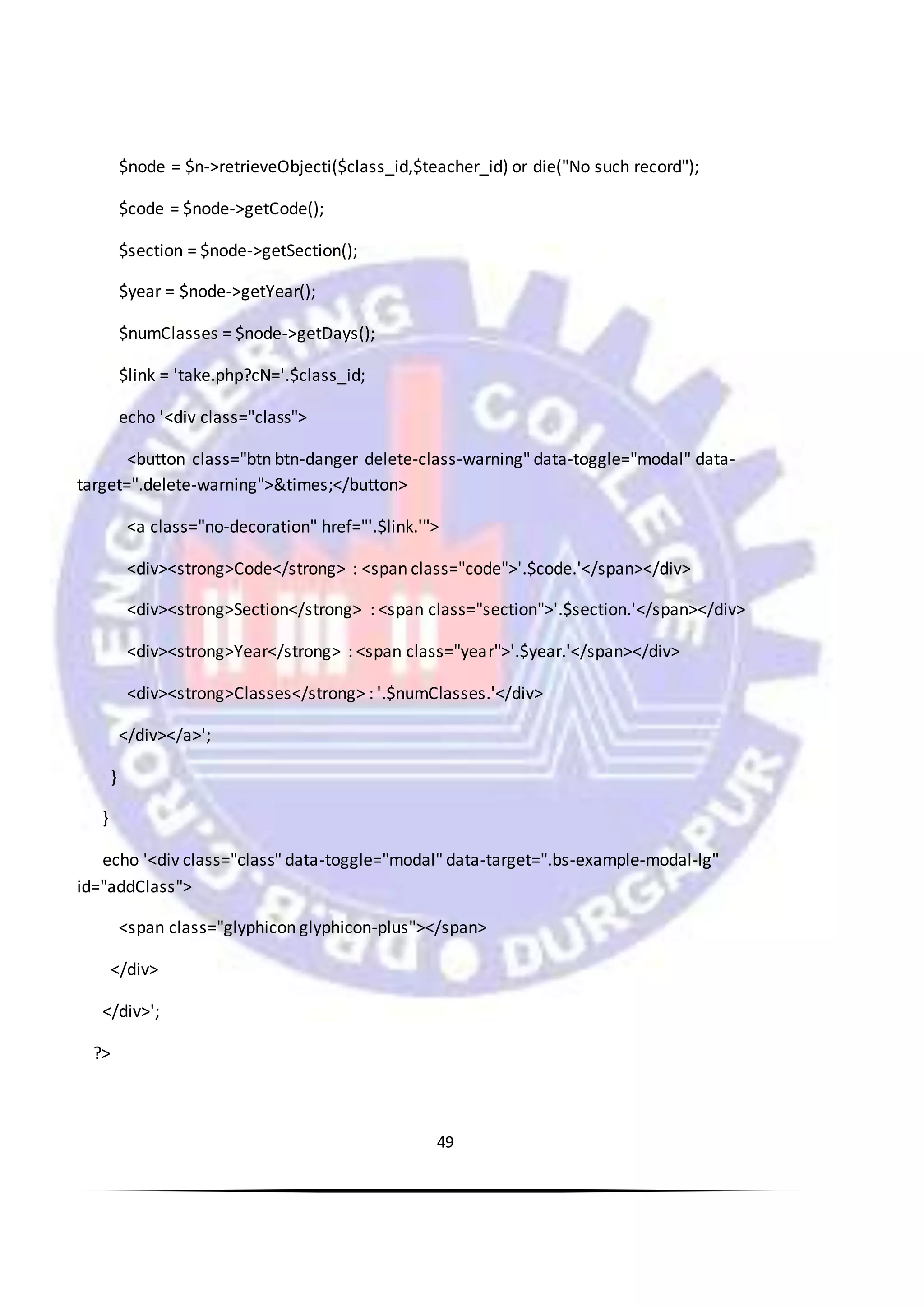 49
$node = $n->retrieveObjecti($class_id,$teacher_id) or die("No such record");
$code = $node->getCode();
$section = $node->getSection();
$year = $node->getYear();
$numClasses = $node->getDays();
$link = 'take.php?cN='.$class_id;
echo '<div class="class">
<button class="btn btn-danger delete-class-warning" data-toggle="modal" data-
target=".delete-warning">&times;</button>
<a class="no-decoration" href="'.$link.'">
<div><strong>Code</strong> : <span class="code">'.$code.'</span></div>
<div><strong>Section</strong> : <span class="section">'.$section.'</span></div>
<div><strong>Year</strong> : <span class="year">'.$year.'</span></div>
<div><strong>Classes</strong> : '.$numClasses.'</div>
</div></a>';
}
}
echo '<div class="class" data-toggle="modal" data-target=".bs-example-modal-lg"
id="addClass">
<span class="glyphicon glyphicon-plus"></span>
</div>
</div>';
?>
 