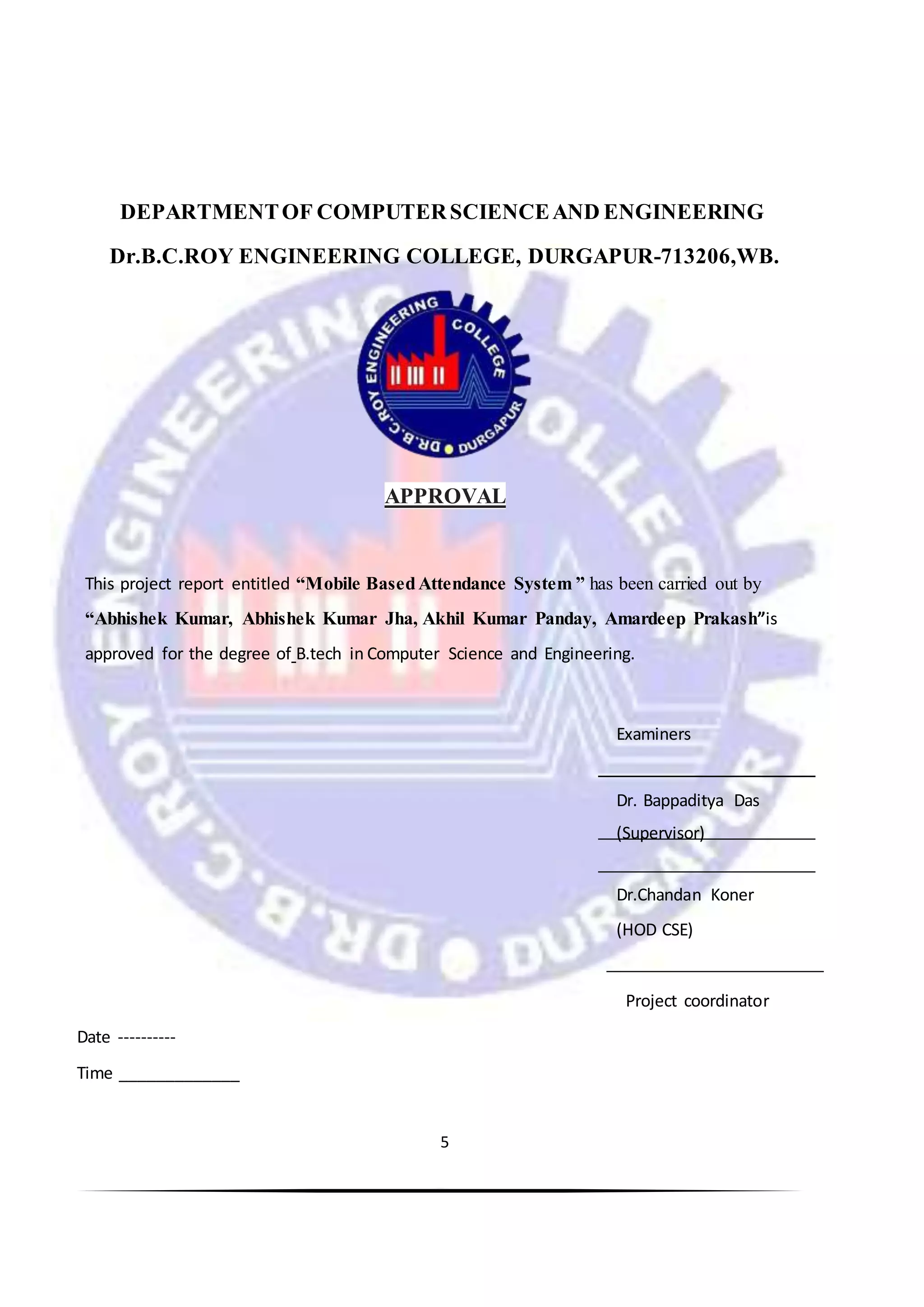 5
DEPARTMENTOF COMPUTERSCIENCEAND ENGINEERING
Dr.B.C.ROY ENGINEERING COLLEGE, DURGAPUR-713206,WB.
APPROVAL
This project report entitled “Mobile BasedAttendance System ” has been carried out by
“Abhishek Kumar, Abhishek Kumar Jha, Akhil Kumar Panday, Amardeep Prakash”is
approved for the degree of B.tech in Computer Science and Engineering.
Examiners
Dr. Bappaditya Das
(Supervisor)
Dr.Chandan Koner
(HOD CSE)
Project coordinator
Date ----------
Time _____________
 