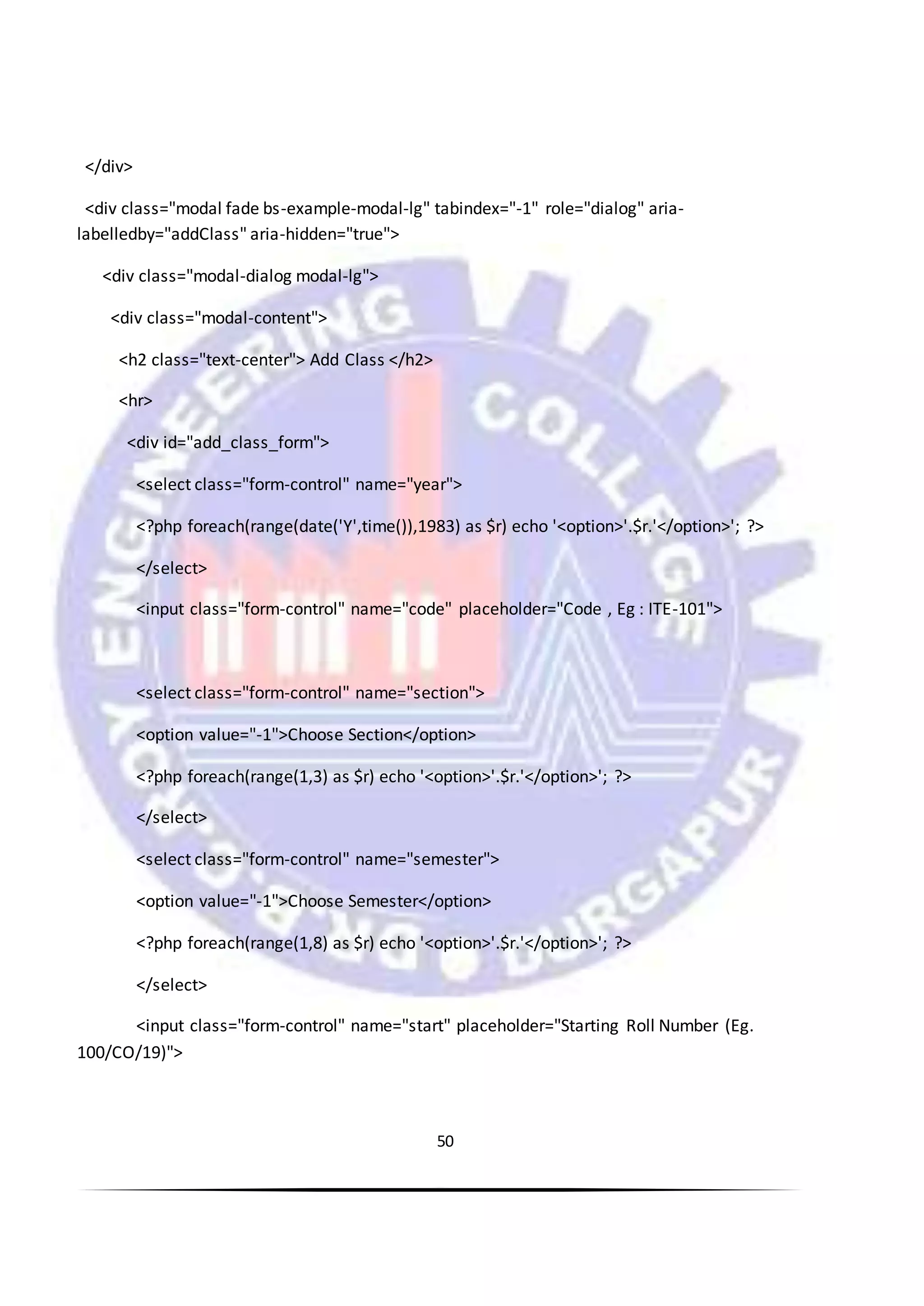 50
</div>
<div class="modal fade bs-example-modal-lg" tabindex="-1" role="dialog" aria-
labelledby="addClass" aria-hidden="true">
<div class="modal-dialog modal-lg">
<div class="modal-content">
<h2 class="text-center"> Add Class </h2>
<hr>
<div id="add_class_form">
<select class="form-control" name="year">
<?php foreach(range(date('Y',time()),1983) as $r) echo '<option>'.$r.'</option>'; ?>
</select>
<input class="form-control" name="code" placeholder="Code , Eg : ITE-101">
<select class="form-control" name="section">
<option value="-1">Choose Section</option>
<?php foreach(range(1,3) as $r) echo '<option>'.$r.'</option>'; ?>
</select>
<select class="form-control" name="semester">
<option value="-1">Choose Semester</option>
<?php foreach(range(1,8) as $r) echo '<option>'.$r.'</option>'; ?>
</select>
<input class="form-control" name="start" placeholder="Starting Roll Number (Eg.
100/CO/19)">
 