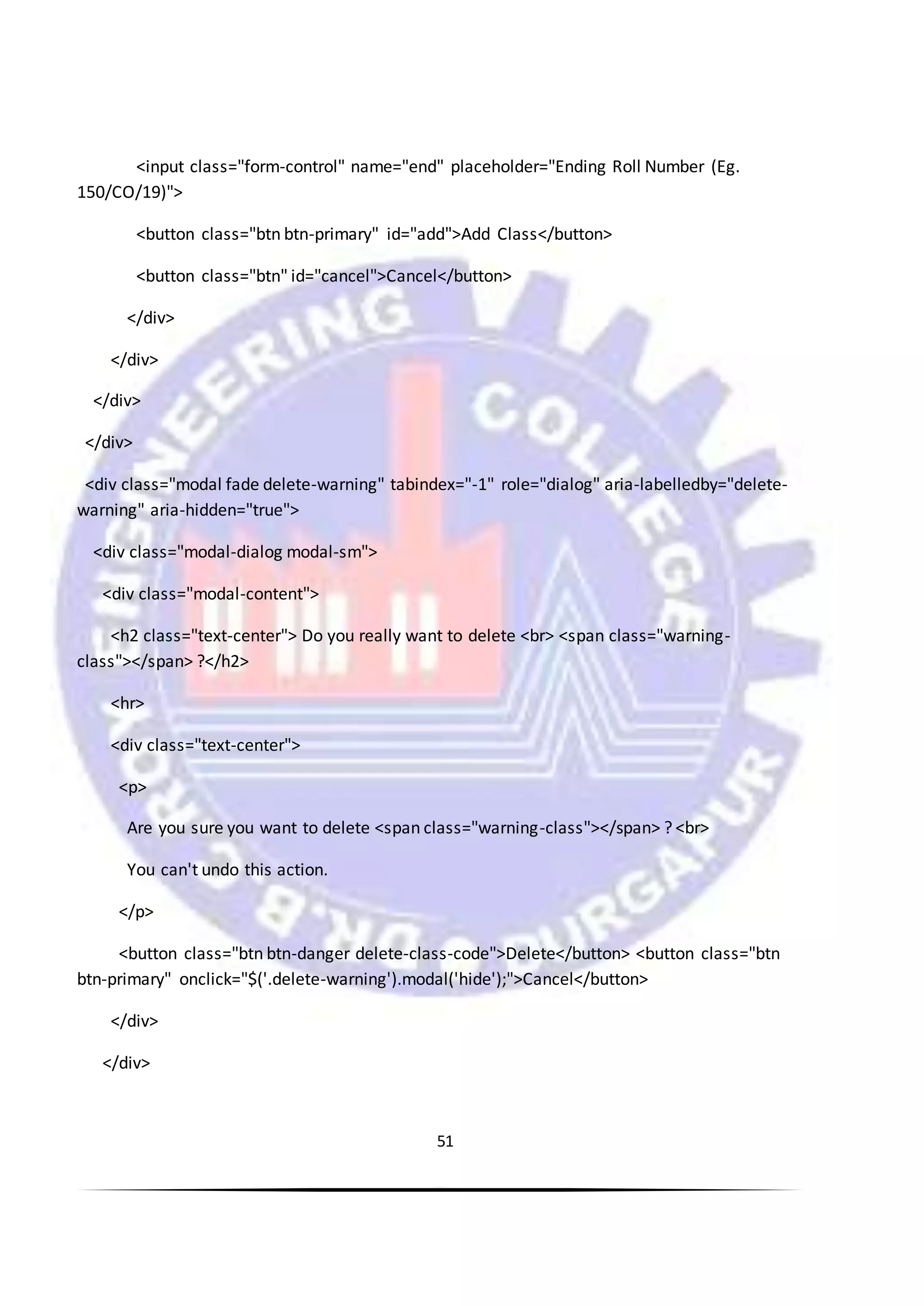 51
<input class="form-control" name="end" placeholder="Ending Roll Number (Eg.
150/CO/19)">
<button class="btn btn-primary" id="add">Add Class</button>
<button class="btn" id="cancel">Cancel</button>
</div>
</div>
</div>
</div>
<div class="modal fade delete-warning" tabindex="-1" role="dialog" aria-labelledby="delete-
warning" aria-hidden="true">
<div class="modal-dialog modal-sm">
<div class="modal-content">
<h2 class="text-center"> Do you really want to delete <br> <span class="warning-
class"></span> ?</h2>
<hr>
<div class="text-center">
<p>
Are you sure you want to delete <span class="warning-class"></span> ? <br>
You can't undo this action.
</p>
<button class="btn btn-danger delete-class-code">Delete</button> <button class="btn
btn-primary" onclick="$('.delete-warning').modal('hide');">Cancel</button>
</div>
</div>
 