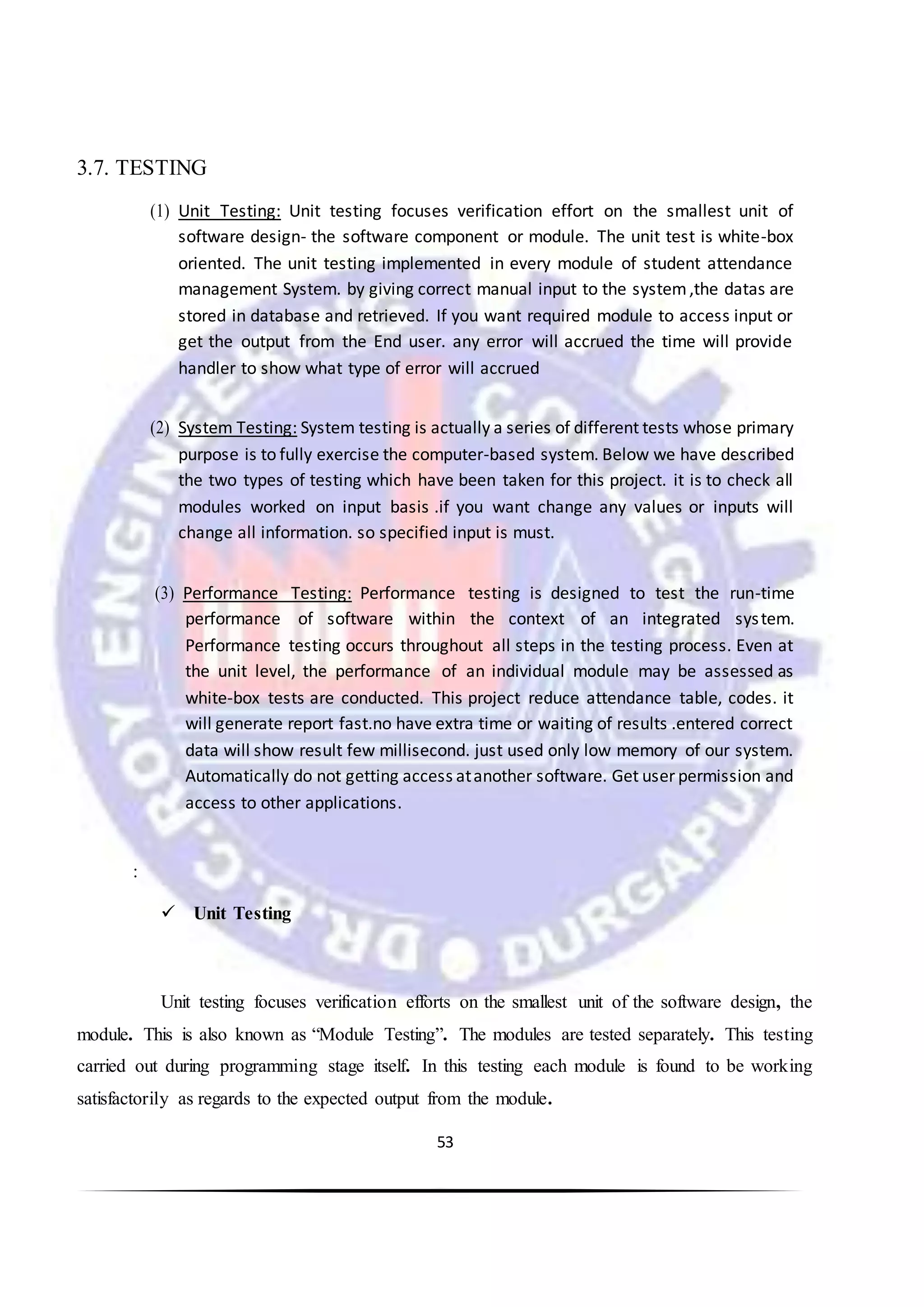 53
3.7. TESTING
(1) Unit Testing: Unit testing focuses verification effort on the smallest unit of
software design- the software component or module. The unit test is white-box
oriented. The unit testing implemented in every module of student attendance
management System. by giving correct manual input to the system,the datas are
stored in database and retrieved. If you want required module to access input or
get the output from the End user. any error will accrued the time will provide
handler to show what type of error will accrued
(2) System Testing: System testing is actually a series of different tests whose primary
purpose is to fully exercise the computer-based system. Below we have described
the two types of testing which have been taken for this project. it is to check all
modules worked on input basis .if you want change any values or inputs will
change all information. so specified input is must.
(3) Performance Testing: Performance testing is designed to test the run-time
performance of software within the context of an integrated system.
Performance testing occurs throughout all steps in the testing process. Even at
the unit level, the performance of an individual module may be assessed as
white-box tests are conducted. This project reduce attendance table, codes. it
will generate report fast.no have extra time or waiting of results .entered correct
data will show result few millisecond. just used only low memory of our system.
Automatically do not getting access atanother software. Get user permission and
access to other applications.
:
 Unit Testing
Unit testing focuses verification efforts on the smallest unit of the software design, the
module. This is also known as “Module Testing”. The modules are tested separately. This testing
carried out during programming stage itself. In this testing each module is found to be working
satisfactorily as regards to the expected output from the module.
 