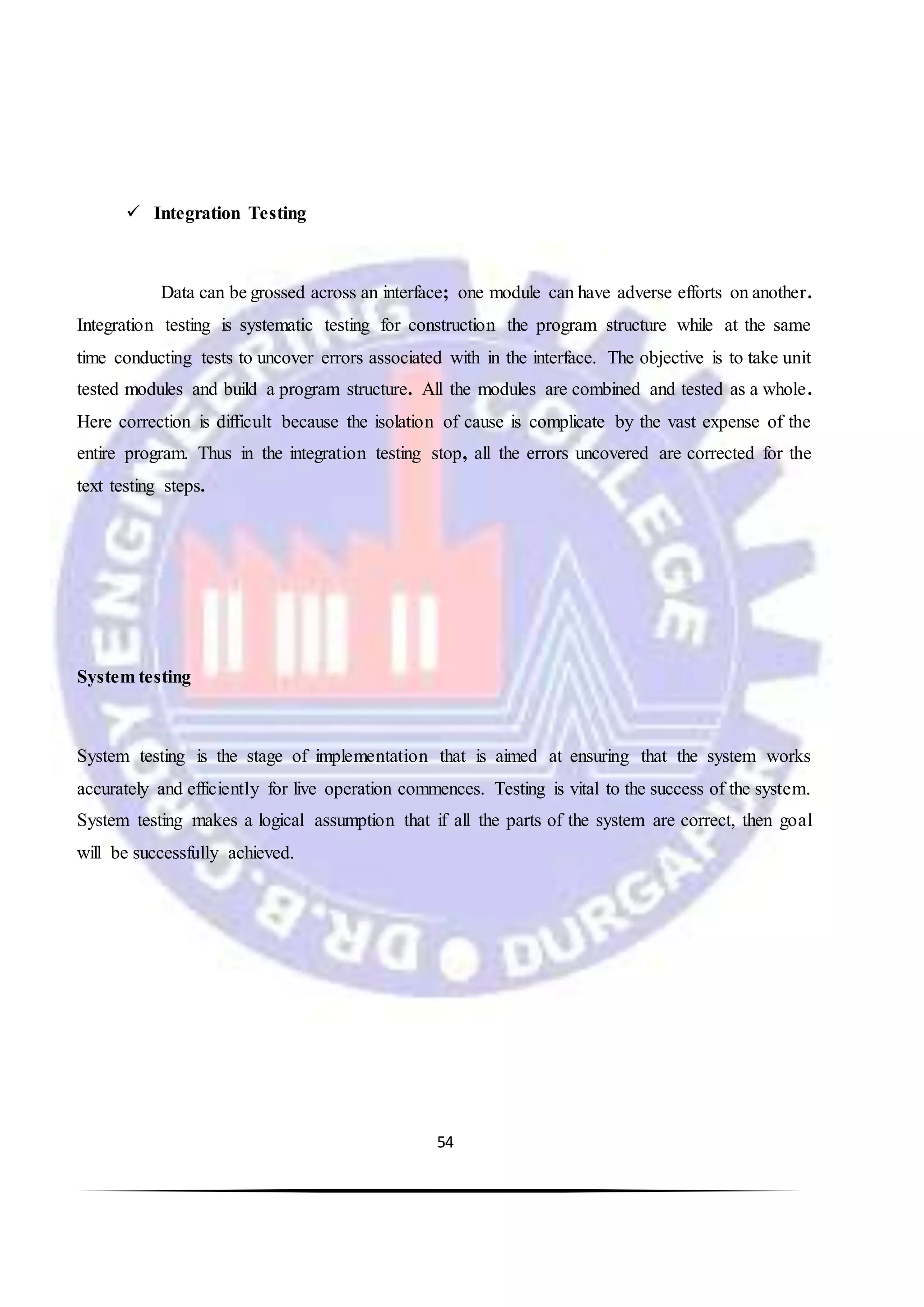 54
 Integration Testing
Data can be grossed across an interface; one module can have adverse efforts on another.
Integration testing is systematic testing for construction the program structure while at the same
time conducting tests to uncover errors associated with in the interface. The objective is to take unit
tested modules and build a program structure. All the modules are combined and tested as a whole.
Here correction is difficult because the isolation of cause is complicate by the vast expense of the
entire program. Thus in the integration testing stop, all the errors uncovered are corrected for the
text testing steps.
System testing
System testing is the stage of implementation that is aimed at ensuring that the system works
accurately and efficiently for live operation commences. Testing is vital to the success of the system.
System testing makes a logical assumption that if all the parts of the system are correct, then goal
will be successfully achieved.
 