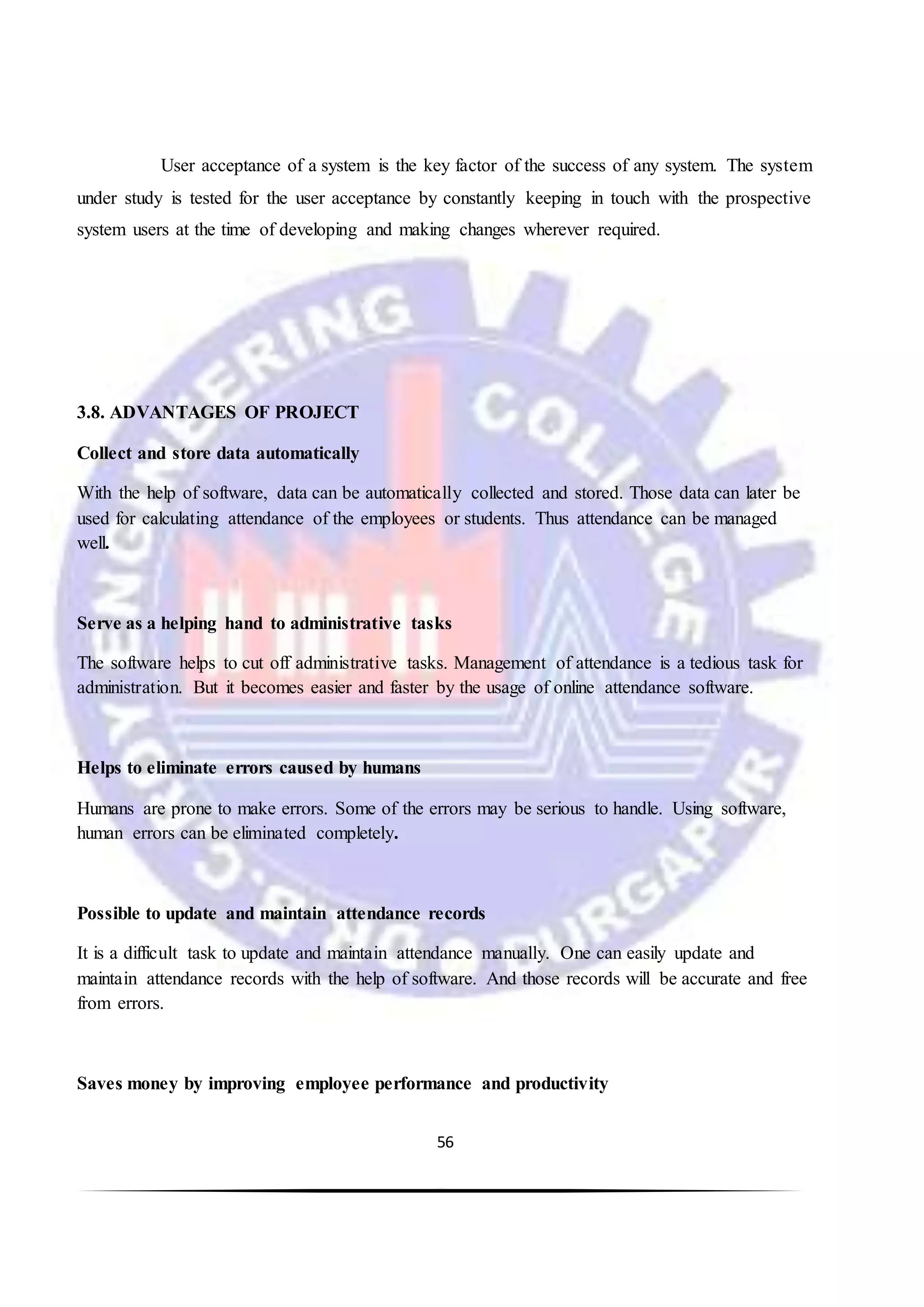 56
User acceptance of a system is the key factor of the success of any system. The system
under study is tested for the user acceptance by constantly keeping in touch with the prospective
system users at the time of developing and making changes wherever required.
3.8. ADVANTAGES OF PROJECT
Collect and store data automatically
With the help of software, data can be automatically collected and stored. Those data can later be
used for calculating attendance of the employees or students. Thus attendance can be managed
well.
Serve as a helping hand to administrative tasks
The software helps to cut off administrative tasks. Management of attendance is a tedious task for
administration. But it becomes easier and faster by the usage of online attendance software.
Helps to eliminate errors caused by humans
Humans are prone to make errors. Some of the errors may be serious to handle. Using software,
human errors can be eliminated completely.
Possible to update and maintain attendance records
It is a difficult task to update and maintain attendance manually. One can easily update and
maintain attendance records with the help of software. And those records will be accurate and free
from errors.
Saves money by improving employee performance and productivity
 