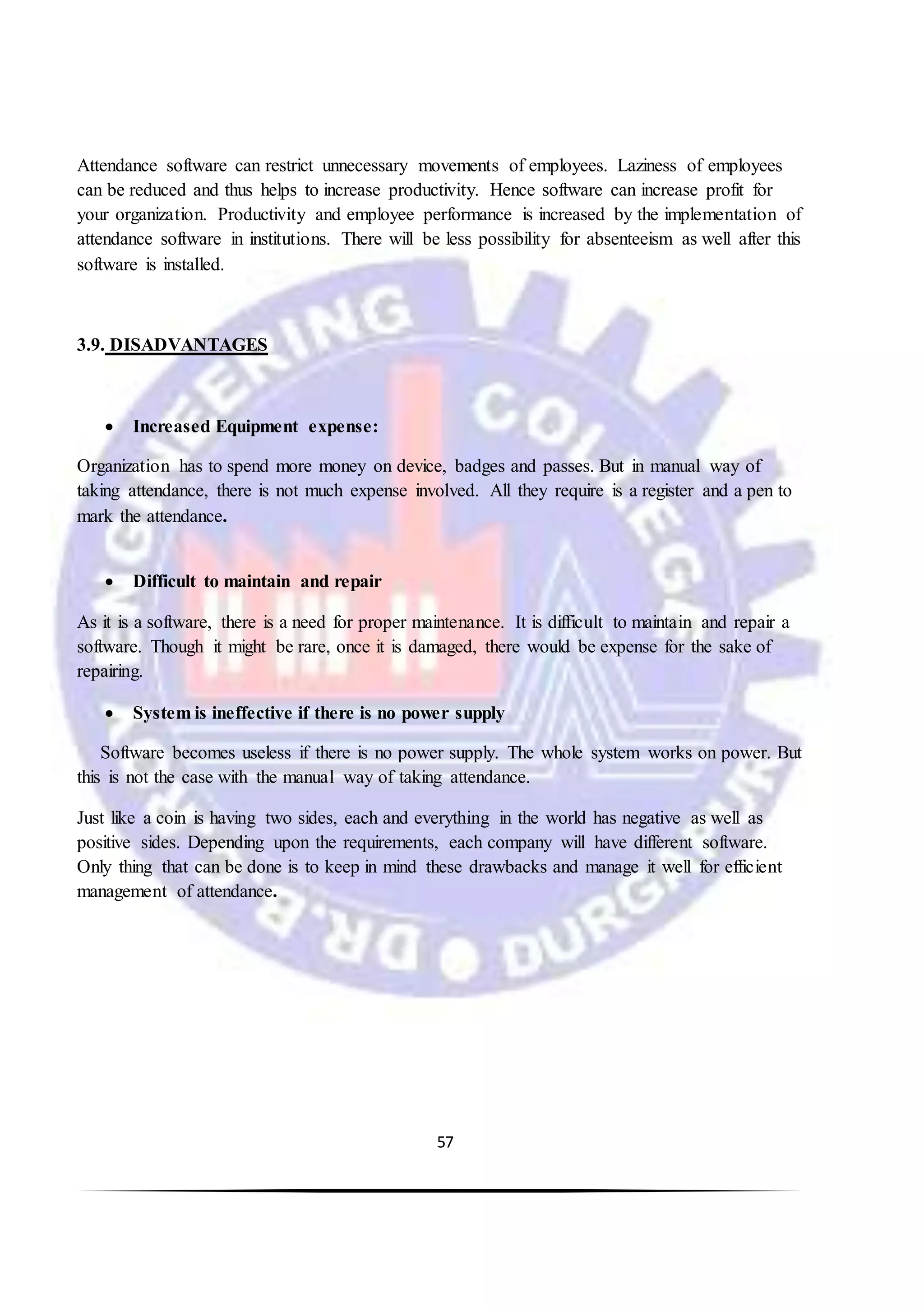 57
Attendance software can restrict unnecessary movements of employees. Laziness of employees
can be reduced and thus helps to increase productivity. Hence software can increase profit for
your organization. Productivity and employee performance is increased by the implementation of
attendance software in institutions. There will be less possibility for absenteeism as well after this
software is installed.
3.9. DISADVANTAGES
 Increased Equipment expense:
Organization has to spend more money on device, badges and passes. But in manual way of
taking attendance, there is not much expense involved. All they require is a register and a pen to
mark the attendance.
 Difficult to maintain and repair
As it is a software, there is a need for proper maintenance. It is difficult to maintain and repair a
software. Though it might be rare, once it is damaged, there would be expense for the sake of
repairing.
 System is ineffective if there is no power supply
Software becomes useless if there is no power supply. The whole system works on power. But
this is not the case with the manual way of taking attendance.
Just like a coin is having two sides, each and everything in the world has negative as well as
positive sides. Depending upon the requirements, each company will have different software.
Only thing that can be done is to keep in mind these drawbacks and manage it well for efficient
management of attendance.
 