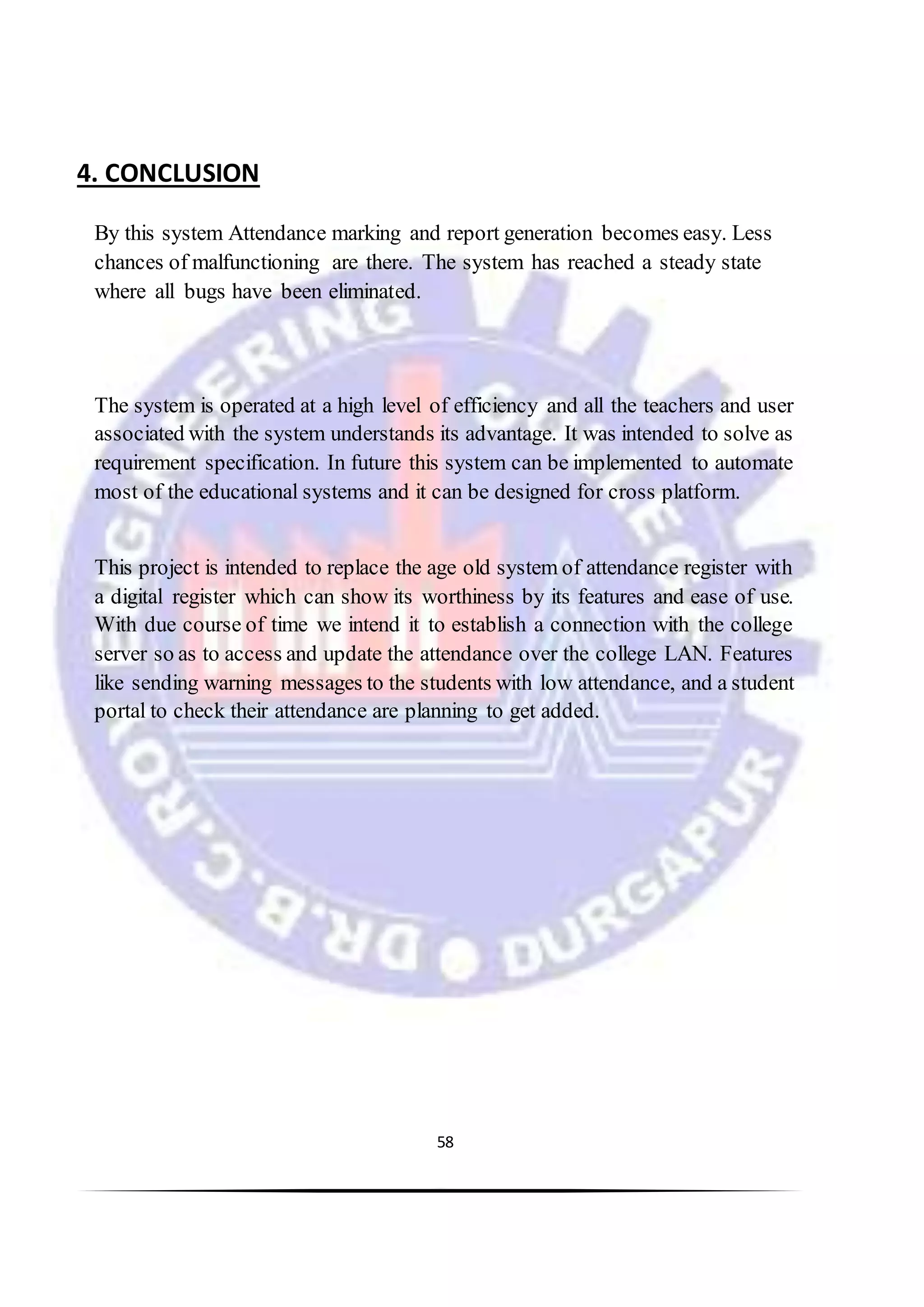 58
4. CONCLUSION
By this system Attendance marking and report generation becomes easy. Less
chances of malfunctioning are there. The system has reached a steady state
where all bugs have been eliminated.
The system is operated at a high level of efficiency and all the teachers and user
associated with the system understands its advantage. It was intended to solve as
requirement specification. In future this system can be implemented to automate
most of the educational systems and it can be designed for cross platform.
This project is intended to replace the age old system of attendance register with
a digital register which can show its worthiness by its features and ease of use.
With due course of time we intend it to establish a connection with the college
server so as to access and update the attendance over the college LAN. Features
like sending warning messages to the students with low attendance, and a student
portal to check their attendance are planning to get added.
 