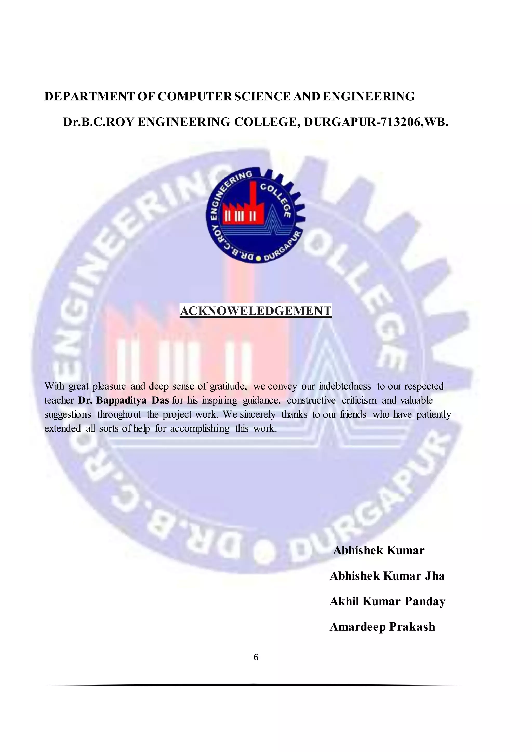 6
DEPARTMENT OF COMPUTERSCIENCE AND ENGINEERING
Dr.B.C.ROY ENGINEERING COLLEGE, DURGAPUR-713206,WB.
ACKNOWELEDGEMENT
With great pleasure and deep sense of gratitude, we convey our indebtedness to our respected
teacher Dr. Bappaditya Das for his inspiring guidance, constructive criticism and valuable
suggestions throughout the project work. We sincerely thanks to our friends who have patiently
extended all sorts of help for accomplishing this work.
Abhishek Kumar
Abhishek Kumar Jha
Akhil Kumar Panday
Amardeep Prakash
 
