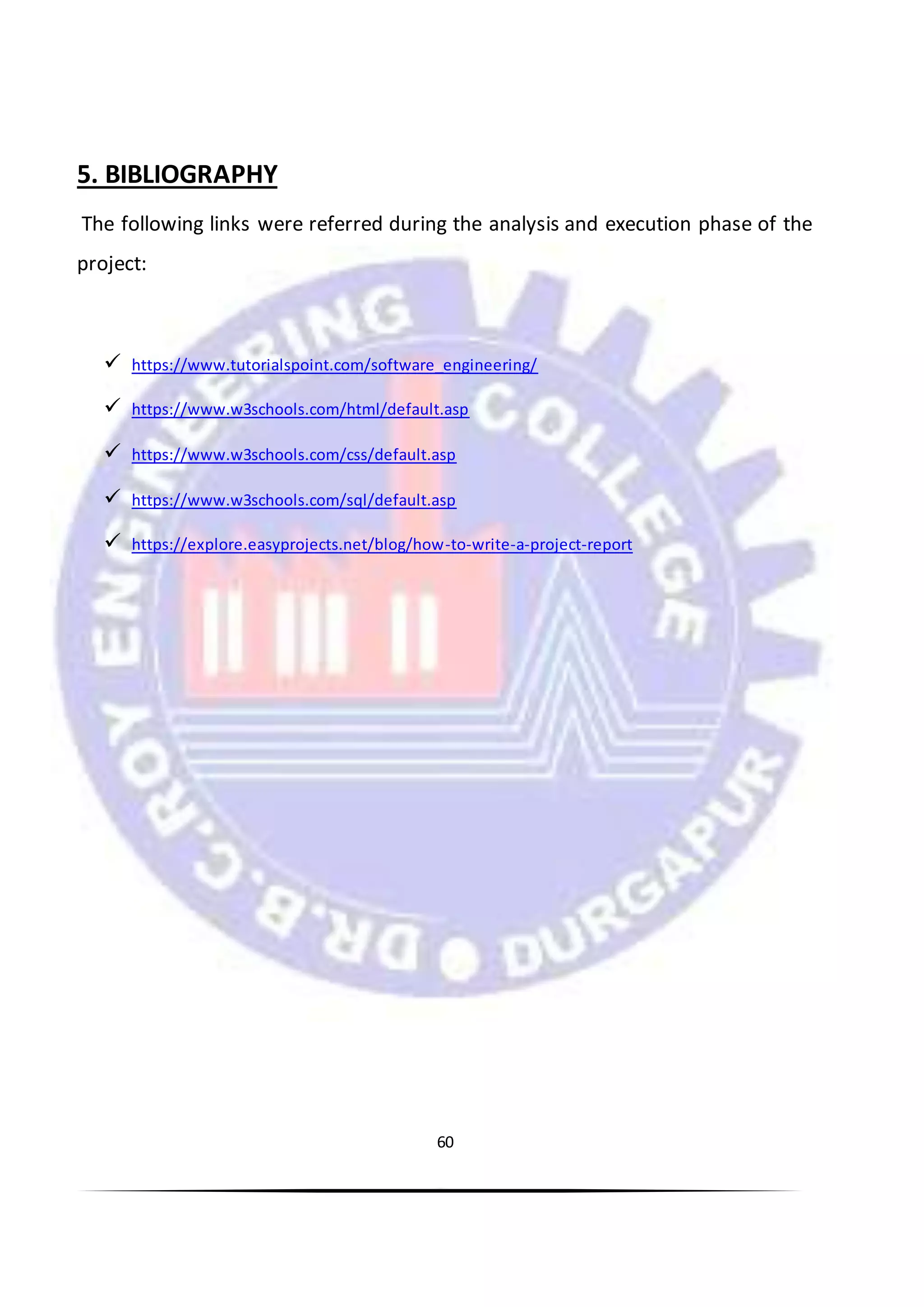 60
5. BIBLIOGRAPHY
The following links were referred during the analysis and execution phase of the
project:
 https://www.tutorialspoint.com/software_engineering/
 https://www.w3schools.com/html/default.asp
 https://www.w3schools.com/css/default.asp
 https://www.w3schools.com/sql/default.asp
 https://explore.easyprojects.net/blog/how-to-write-a-project-report
 