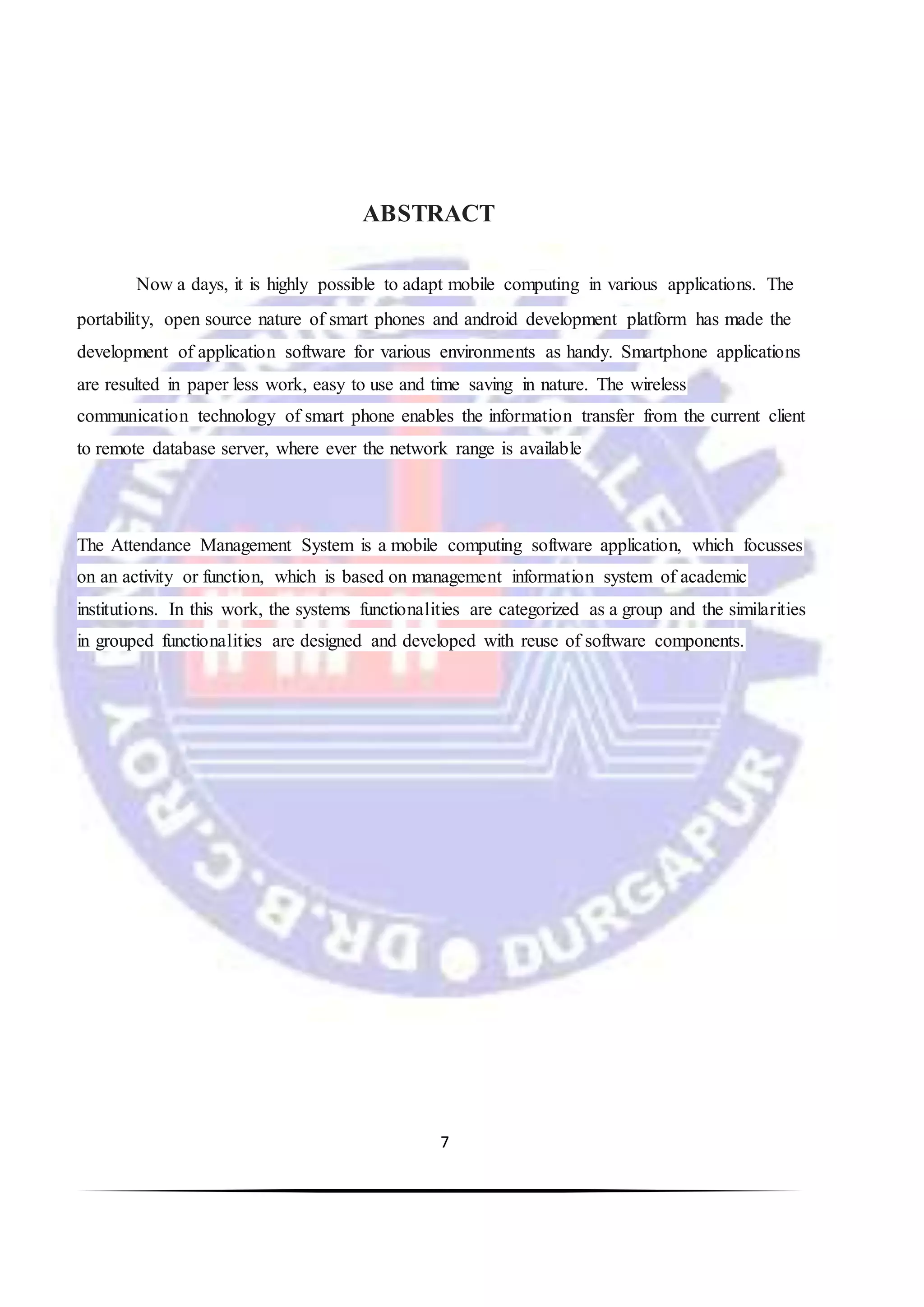 7
ABSTRACT
Now a days, it is highly possible to adapt mobile computing in various applications. The
portability, open source nature of smart phones and android development platform has made the
development of application software for various environments as handy. Smartphone applications
are resulted in paper less work, easy to use and time saving in nature. The wireless
communication technology of smart phone enables the information transfer from the current client
to remote database server, where ever the network range is available
The Attendance Management System is a mobile computing software application, which focusses
on an activity or function, which is based on management information system of academic
institutions. In this work, the systems functionalities are categorized as a group and the similarities
in grouped functionalities are designed and developed with reuse of software components.
 