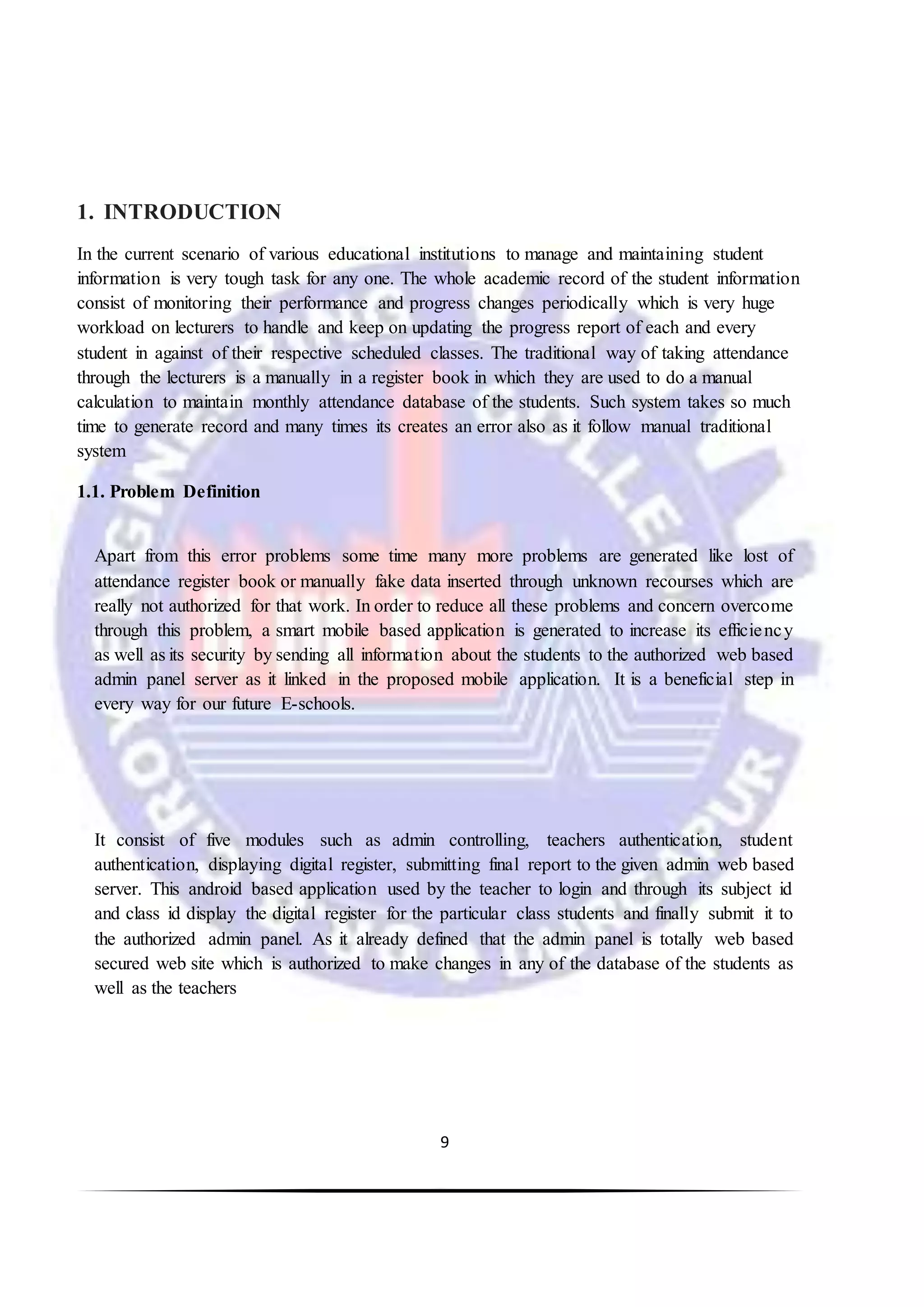 9
1. INTRODUCTION
In the current scenario of various educational institutions to manage and maintaining student
information is very tough task for any one. The whole academic record of the student information
consist of monitoring their performance and progress changes periodically which is very huge
workload on lecturers to handle and keep on updating the progress report of each and every
student in against of their respective scheduled classes. The traditional way of taking attendance
through the lecturers is a manually in a register book in which they are used to do a manual
calculation to maintain monthly attendance database of the students. Such system takes so much
time to generate record and many times its creates an error also as it follow manual traditional
system
1.1. Problem Definition
Apart from this error problems some time many more problems are generated like lost of
attendance register book or manually fake data inserted through unknown recourses which are
really not authorized for that work. In order to reduce all these problems and concern overcome
through this problem, a smart mobile based application is generated to increase its efficiency
as well as its security by sending all information about the students to the authorized web based
admin panel server as it linked in the proposed mobile application. It is a beneficial step in
every way for our future E-schools.
It consist of five modules such as admin controlling, teachers authentication, student
authentication, displaying digital register, submitting final report to the given admin web based
server. This android based application used by the teacher to login and through its subject id
and class id display the digital register for the particular class students and finally submit it to
the authorized admin panel. As it already defined that the admin panel is totally web based
secured web site which is authorized to make changes in any of the database of the students as
well as the teachers
 