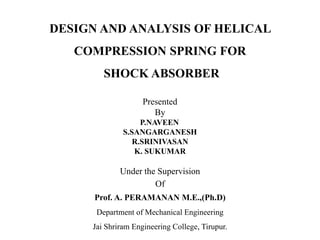 DESIGN AND ANALYSIS OF HELICAL
COMPRESSION SPRING FOR
SHOCK ABSORBER
Presented
By
P.NAVEEN
S.SANGARGANESH
R.SRINIVASAN
K. SUKUMAR
Under the Supervision
Of
Prof. A. PERAMANAN M.E.,(Ph.D)
Department of Mechanical Engineering
Jai Shriram Engineering College, Tirupur.
 