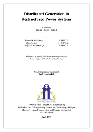 Distributed Generation in
Restructured Power Systems
A Report on
Project-Thesis Part-II
by
Rumani Chakraborty 510614011
Rohan Kumar 510614012
Rajarshi Nath Banerjee 510614056
Submitted in partial fulfilment of the requirements
for the degree of Bachelor of Technology
Under the esteemed Guidance of
Prof. Jagadish Pal
Department of Electrical Engineering
Indian Institute of Engineering Science and Technology, Shibpur
(Formerly Bengal Engineering and Science University)
Howrah 711103
April 2018
 