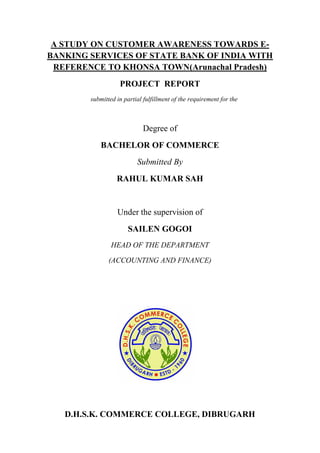 A STUDY ON CUSTOMER AWARENESS TOWARDS E-
BANKING SERVICES OF STATE BANK OF INDIA WITH
REFERENCE TO KHONSA TOWN(Arunachal Pradesh)
PROJECT REPORT
submitted in partial fulfillment of the requirement for the
Degree of
BACHELOR OF COMMERCE
Submitted By
RAHUL KUMAR SAH
Under the supervision of
SAILEN GOGOI
HEAD OF THE DEPARTMENT
(ACCOUNTING AND FINANCE)
D.H.S.K. COMMERCE COLLEGE, DIBRUGARH
 