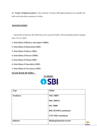 6
the “leader of digital products”, they claimed. All these SBI digital products are available for
both rural and urban customers in India.
Associate banks
State bank of india has the following seven associate banks with controlling interest ranging
from 75% to 100%
1. State Bank of Bikaner and Jaipur (SBBJ).
2. State Bank of Hyderabad (SBH)
3. State Bank of Indore (SBIr)
4. State Bank of Mysore (SBM)
5. State Bank of Patiala (SBP)
6. State Bank of Saurashtra (SBS)
7. State Bank of Travancore (SBT)
STATE BANK OF INDIA –
IN SHORT
Type Public
Traded as NSE :SBIN
BSE :500112
lSE :SBID
BSE SENSEX constituent
CNX Nifty constituent
Industry Banking,financial services
 