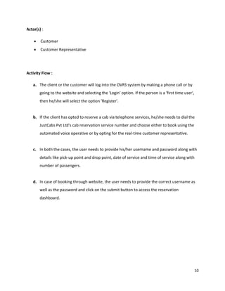 10
Actor(s) :
 Customer
 Customer Representative
Activity Flow :
a. The client or the customer will log into the OVRS system by making a phone call or by
going to the website and selecting the 'Login' option. If the person is a 'first time user',
then he/she will select the option 'Register'.
b. If the client has opted to reserve a cab via telephone services, he/she needs to dial the
JustCabs Pvt Ltd's cab reservation service number and choose either to book using the
automated voice operative or by opting for the real-time customer representative.
c. In both the cases, the user needs to provide his/her username and password along with
details like pick-up point and drop point, date of service and time of service along with
number of passengers.
d. In case of booking through website, the user needs to provide the correct username as
well as the password and click on the submit button to access the reservation
dashboard.
 