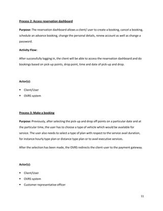 11
Process 2: Access reservation dashboard
Purpose: The reservation dashboard allows a client/ user to create a booking, cancel a booking,
schedule an advance booking, change the personal details, renew account as well as change a
password.
Activity Flow:
After successfully logging in, the client will be able to access the reservation dashboard and do
bookings based on pick-up points, drop point, time and date of pick-up and drop.
Actor(s):
 Client/User
 OVRS system
Process 3: Make a booking
Purpose: Previously, after selecting the pick-up and drop off points on a particular date and at
the particular time, the user has to choose a type of vehicle which would be available for
service. The user also needs to select a type of plan with respect to the service avail duration,
for instance hourly type plan or distance type plan or to avail executive services.
After the selection has been made, the OVRS redirects the client-user to the payment gateway.
Actor(s):
 Client/User
 OVRS system
 Customer representative officer
 