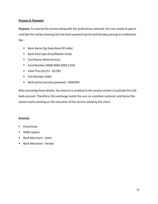 12
Process 4: Payment
Purpose: To reserve the service along with the preferences selected, the user needs to pay to
JustCabs Pvt Ltd by entering into the bank payment portal and thereby passing on credentials
like -
 Bank Name (Eg State Bank Of India)
 Bank Card type (Visa/Master Card)
 Card Name (Rohit Kumar)
 Card Number (XXXX XXXX XXXX 1234)
 Valid Thru (01/11 - 01/20)
 CVV Number (XXX)
 Bank portal security password - XXXXXXX
After providing these details, the amount is credited to the service vendor's (JustCabs Pvt Ltd)
bank account. Therefore, this exchange marks the user as a positive customer and hence the
system starts working on the execution of the service asked by the client.
Actor(s):
 Client/User
 OVRS system
 Bank Merchant - client
 Bank Merchant - Vendor
 