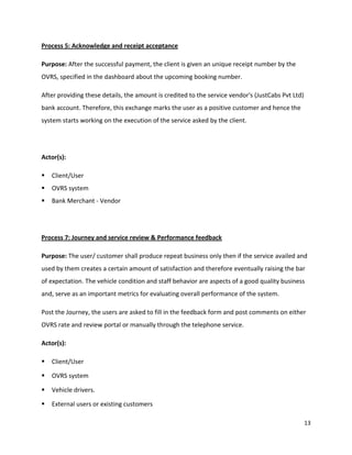 13
Process 5: Acknowledge and receipt acceptance
Purpose: After the successful payment, the client is given an unique receipt number by the
OVRS, specified in the dashboard about the upcoming booking number.
After providing these details, the amount is credited to the service vendor's (JustCabs Pvt Ltd)
bank account. Therefore, this exchange marks the user as a positive customer and hence the
system starts working on the execution of the service asked by the client.
Actor(s):
 Client/User
 OVRS system
 Bank Merchant - Vendor
Process 7: Journey and service review & Performance feedback
Purpose: The user/ customer shall produce repeat business only then if the service availed and
used by them creates a certain amount of satisfaction and therefore eventually raising the bar
of expectation. The vehicle condition and staff behavior are aspects of a good quality business
and, serve as an important metrics for evaluating overall performance of the system.
Post the Journey, the users are asked to fill in the feedback form and post comments on either
OVRS rate and review portal or manually through the telephone service.
Actor(s):
 Client/User
 OVRS system
 Vehicle drivers.
 External users or existing customers
 
