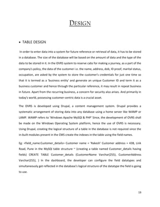 19
DESIGN
 TABLE DESIGN
In order to enter data into a system for future reference or retrieval of data, it has to be stored
in a database. The size of the database will be based on the amount of data and the type of the
data to be stored in it. In the OVRS system to reserve cabs for making a journey, as a part of the
company's policy, the data of the customer i.e. the name, address, dob, ID proof, marital status,
occupation, are asked by the system to store the customer's credentials for just one time so
that it is termed as a 'business entity' and generate an unique Customer ID and term it as a
business customer and hence through the particular reference, it may result in repeat business
in future. Apart from the recurring business, a concern for security also arises. And primarily in
today's world, possessing customer-centric data is a crucial asset.
The OVRS is developed using Drupal, a content management system. Drupal provides a
systematic arrangement of storing data into any database using a home server like WAMP or
LAMP. WAMP refers to 'Windows Apache MySQl & PHP' Since, the development of OVRS shall
be made on the Windows Operating System platform, hence the use of OVRS is necessary.
Using Drupal, creating the logical structure of a table in the database is not required since the
in-built modules present in the CMS create the indexes in the table using the field names.
Eg: <field_name:Customer_details> Customer name = 'Rakesh' Customer address = 43B, Link
Road, Pune in the MySQl table structure ~ (creating a table named Customer_details having
fields) CREATE TABLE Customer_details (CustomerName Varchar(255), CustomerAddress
Varchar(255), ) In the dashboard, the developer can configure the field datatypes and
simultaneously get reflected in the database's logical structure of the datatype the field is going
to use.
 