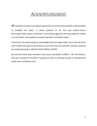 2
ACKNOWLEDGMENT
We would like to express our deepest appreciation to all those who provided us the possibility
to complete this report. A special gratitude to our final year project mentor,
Mrs Anagha Vaidya, whose contribution in stimulating suggestions and encouragement, helped
us to coordinate and complete our project especially in writing this report.
Furthermore, we would also like to acknowledge with much appreciation, the crucial role of the
staff of SICSR, who gave the permission to use all the resources and other necessary materials
to complete the project, 'ONLINE VEHICLE RENTAL SYSTEM'
We shall also thank deep heartedly to the Course Coordinator of BBA-IT , Mrs Priti Kulkarni,
who have invested her full effort in guiding the team in achieving the goal of concluding the
project with a satisfactory note.
 