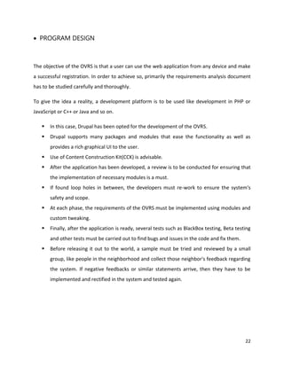 22
 PROGRAM DESIGN
The objective of the OVRS is that a user can use the web application from any device and make
a successful registration. In order to achieve so, primarily the requirements analysis document
has to be studied carefully and thoroughly.
To give the idea a reality, a development platform is to be used like development in PHP or
JavaScript or C++ or Java and so on.
 In this case, Drupal has been opted for the development of the OVRS.
 Drupal supports many packages and modules that ease the functionality as well as
provides a rich graphical UI to the user.
 Use of Content Construction Kit(CCK) is advisable.
 After the application has been developed, a review is to be conducted for ensuring that
the implementation of necessary modules is a must.
 If found loop holes in between, the developers must re-work to ensure the system's
safety and scope.
 At each phase, the requirements of the OVRS must be implemented using modules and
custom tweaking.
 Finally, after the application is ready, several tests such as BlackBox testing, Beta testing
and other tests must be carried out to find bugs and issues in the code and fix them.
 Before releasing it out to the world, a sample must be tried and reviewed by a small
group, like people in the neighborhood and collect those neighbor's feedback regarding
the system. If negative feedbacks or similar statements arrive, then they have to be
implemented and rectified in the system and tested again.
 