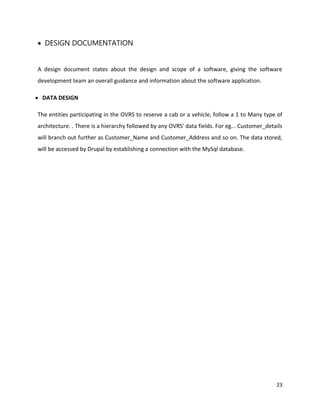 23
 DESIGN DOCUMENTATION
A design document states about the design and scope of a software, giving the software
development team an overall guidance and information about the software application.
 DATA DESIGN
The entities participating in the OVRS to reserve a cab or a vehicle, follow a 1 to Many type of
architecture. . There is a hierarchy followed by any OVRS' data fields. For eg... Customer_details
will branch out further as Customer_Name and Customer_Address and so on. The data stored,
will be accessed by Drupal by establishing a connection with the MySql database.
 