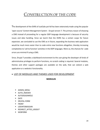 24
CONSTRUCTION OF THE CODE
The development of the OVRS of JustCabs pvt ltd has been extensively made using the popular
'open-source' Content Management System - Drupal version 7. The primary reason of choosing
a CMS instead of proceeding for a regular OOP language development is because of security
issues and data handling. Since we learnt that the OVRS has a certain scope for future
expansion, we concluded to use the CMS as in future, expanding the business web application
would be much more easier than to code entire new functions altogether, thereby increasing
complexities to 'call-to-function' activities in the OOP languages. More so, the chances for code
errors are minimal if using a CMS.
Since, Drupal 7 provides a dashboard environment to the user giving the developer all kinds of
administrative privileges to perform functions, no scratch coding is required. Several modules,
themes and other support packages are available on the web, that can extend a web
application or a website's functionality.
 LIST OF MODULES AND THEMES USED FOR DEVELOPMENT
MODULES
 ADMIN_MENU
 AUTO_INDEXER
 AUTOASSIGNROLE
 DATE
 DRUPAL-FORM
 FRONT
 LOGINTOBOGGAN
 REDIRECT_AFTER_LOGOUT
 WEBFORM
 