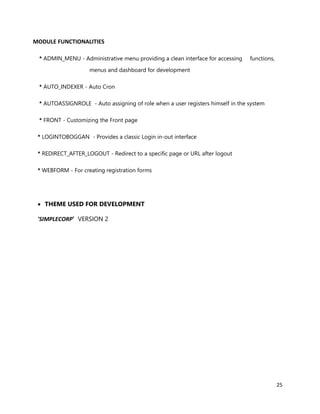 25
MODULE FUNCTIONALITIES
* ADMIN_MENU - Administrative menu providing a clean interface for accessing functions,
menus and dashboard for development
* AUTO_INDEXER - Auto Cron
* AUTOASSIGNROLE - Auto assigning of role when a user registers himself in the system
* FRONT - Customizing the Front page
* LOGINTOBOGGAN - Provides a classic Login in-out interface
* REDIRECT_AFTER_LOGOUT - Redirect to a specific page or URL after logout
* WEBFORM - For creating registration forms
 THEME USED FOR DEVELOPMENT
'SIMPLECORP' VERSION 2
 