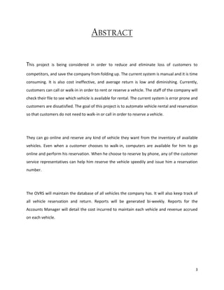 3
ABSTRACT
This project is being considered in order to reduce and eliminate loss of customers to
competitors, and save the company from folding up. The current system is manual and it is time
consuming. It is also cost ineffective, and average return is low and diminishing. Currently,
customers can call or walk-in in order to rent or reserve a vehicle. The staff of the company will
check their file to see which vehicle is available for rental. The current system is error prone and
customers are dissatisfied. The goal of this project is to automate vehicle rental and reservation
so that customers do not need to walk-in or call in order to reserve a vehicle.
They can go online and reserve any kind of vehicle they want from the inventory of available
vehicles. Even when a customer chooses to walk-in, computers are available for him to go
online and perform his reservation. When he choose to reserve by phone, any of the customer
service representatives can help him reserve the vehicle speedily and issue him a reservation
number.
The OVRS will maintain the database of all vehicles the company has. It will also keep track of
all vehicle reservation and return. Reports will be generated bi-weekly. Reports for the
Accounts Manager will detail the cost incurred to maintain each vehicle and revenue accrued
on each vehicle.
 