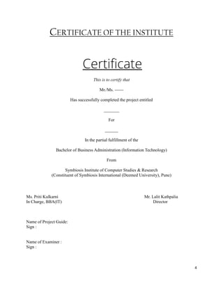 4
CERTIFICATE OF THE INSTITUTE
Certificate
This is to certify that
Mr./Ms. ------
Has successfully completed the project entitled
_______
For
______
In the partial fulfillment of the
Bachelor of Business Administration (Information Technology)
From
Symbiosis Institute of Computer Studies & Research
(Constituent of Symbiosis International (Deemed University), Pune)
Ms. Priti Kulkarni Mr. Lalit Kathpalia
In Charge, BBA(IT) Director
Name of Project Guide:
Sign :
Name of Examiner :
Sign :
 