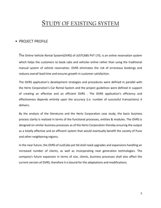 5
STUDY OF EXISTING SYSTEM
 PROJECT PROFILE
The Online Vehicle Rental System(OVRS) of JUSTCABS PVT LTD, is an online reservation system
which helps the customers to book cabs and vehicles online rather than using the traditional
manual system of vehicle reservation. OVRS eliminates the risk of erroneous bookings and
reduces overall lead time and ensures growth in customer satisfaction.
The OVRS application’s development strategies and procedures were defined in parallel with
the Hertz Corporation’s Car Rental System and the project guidelines were defined in support
of creating an effective and an efficient OVRS . The OVRS application’s efficiency and
effectiveness depends entirely upon the accuracy (i.e. number of successful transactions) it
delivers.
By the analysis of the literatures and the Hertz Corporation case study, the basic business
process clarity is realized in terms of the functional processes, entities & modules. The OVRS is
designed on similar business processes as of the Hertz Corporation thereby ensuring the output
as a totally effective and an efficient system that would eventually benefit the society of Pune
and other neighboring regions.
In the near future, the OVRS of JustCabs pvt ltd shall need upgrades and expansions handling an
increased number of clients, as well as incorporating next generation technologies. The
company's future expansion in terms of size, clients, business processes shall also affect the
current version of OVRS, therefore it is bound for the adaptations and modifications.
 