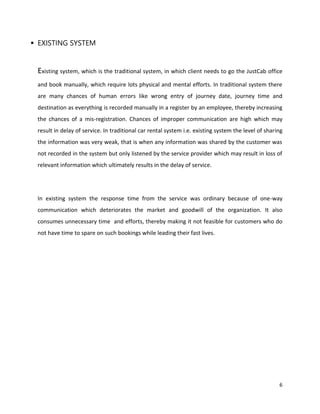 6
 EXISTING SYSTEM
Existing system, which is the traditional system, in which client needs to go the JustCab office
and book manually, which require lots physical and mental efforts. In traditional system there
are many chances of human errors like wrong entry of journey date, journey time and
destination as everything is recorded manually in a register by an employee, thereby increasing
the chances of a mis-registration. Chances of improper communication are high which may
result in delay of service. In traditional car rental system i.e. existing system the level of sharing
the information was very weak, that is when any information was shared by the customer was
not recorded in the system but only listened by the service provider which may result in loss of
relevant information which ultimately results in the delay of service.
In existing system the response time from the service was ordinary because of one-way
communication which deteriorates the market and goodwill of the organization. It also
consumes unnecessary time and efforts, thereby making it not feasible for customers who do
not have time to spare on such bookings while leading their fast lives.
 