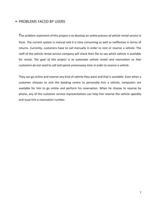 7
 PROBLEMS FACED BY USERS
The problem statement of this project is to develop an online process of vehicle rental service in
Pune. The current system is manual and it is time consuming as well as ineffective in terms of
returns. Currently, customers have to call manually in order to rent or reserve a vehicle. The
staff of the vehicle rental service company will check their file to see which vehicle is available
for rental. The goal of this project is to automate vehicle rental and reservation so that
customers do not need to call and spend unnecessary time in order to reserve a vehicle.
They can go online and reserve any kind of vehicle they want and that is available. Even when a
customer chooses to visit the booking centre to personally hire a vehicle, computers are
available for him to go online and perform his reservation. When he choose to reserve by
phone, any of the customer service representatives can help him reserve the vehicle speedily
and issue him a reservation number.
 