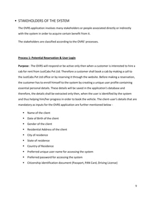 9
 STAKEHOLDERS OF THE SYSTEM
The OVRS application involves many stakeholders or people associated directly or indirectly
with the system in order to acquire certain benefit from it.
The stakeholders are classified according to the OVRS' processes.
Process 1: Potential Reservation & User Login
Purpose : The OVRS will respond or be active only then when a customer is interested to hire a
cab for rent from JustCabs Pvt Ltd. Therefore a customer shall book a cab by making a call to
the JustCabs Pvt Ltd office or by reserving it through the website. Before making a reservation,
the customer has to enroll himself to the system by creating a unique user profile containing
essential personal details. These details will be saved in the application's database and
therefore, the details shall be extracted only then, when the user is identified by the system
and thus helping him/her progress in order to book the vehicle. The client-user's details that are
mandatory as inputs for the OVRS application are further mentioned below -
 Name of the client
 Date of Birth of the client
 Gender of the client
 Residential Address of the client
 City of residence
 State of residence
 Country of Residence
 Preferred unique user-name for accessing the system
 Preferred password for accessing the system
 Citizenship identification document (Passport, PAN Card, Driving License)
 