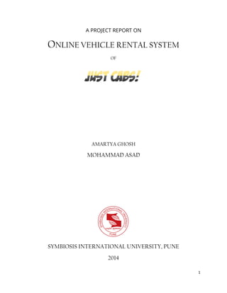 1
A PROJECT REPORT ON
ONLINE VEHICLE RENTAL SYSTEM
OF
AMARTYA GHOSH
MOHAMMAD ASAD
SYMBIOSIS INTERNATIONAL UNIVERSITY, PUNE
2014
 