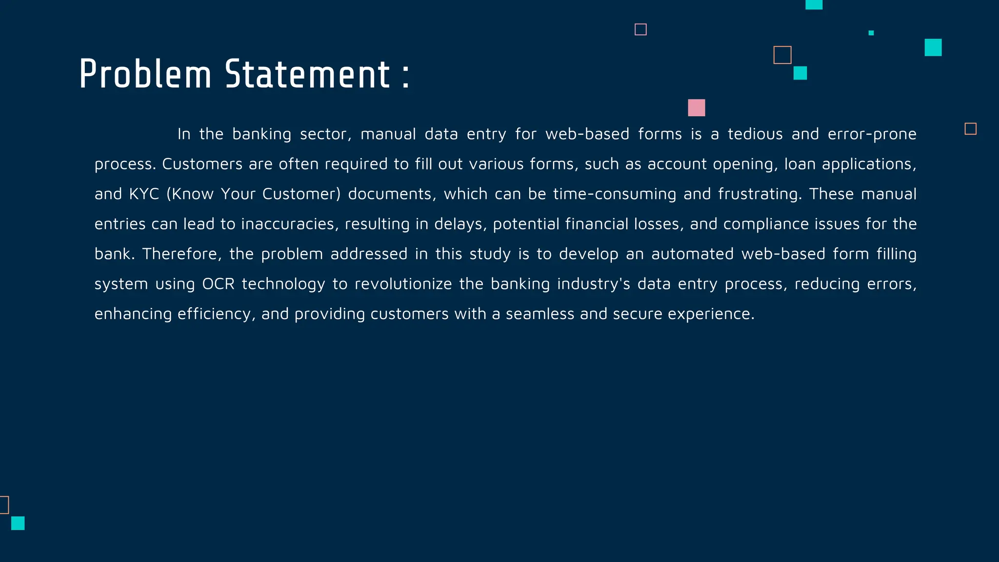 In the banking sector, manual data entry for web-based forms is a tedious and error-prone
process. Customers are often required to fill out various forms, such as account opening, loan applications,
and KYC (Know Your Customer) documents, which can be time-consuming and frustrating. These manual
entries can lead to inaccuracies, resulting in delays, potential financial losses, and compliance issues for the
bank. Therefore, the problem addressed in this study is to develop an automated web-based form filling
system using OCR technology to revolutionize the banking industry's data entry process, reducing errors,
enhancing efficiency, and providing customers with a seamless and secure experience.
Problem Statement :
 