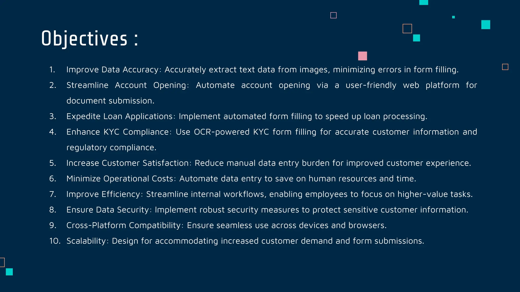 1. Improve Data Accuracy: Accurately extract text data from images, minimizing errors in form filling.
2. Streamline Account Opening: Automate account opening via a user-friendly web platform for
document submission.
3. Expedite Loan Applications: Implement automated form filling to speed up loan processing.
4. Enhance KYC Compliance: Use OCR-powered KYC form filling for accurate customer information and
regulatory compliance.
5. Increase Customer Satisfaction: Reduce manual data entry burden for improved customer experience.
6. Minimize Operational Costs: Automate data entry to save on human resources and time.
7. Improve Efficiency: Streamline internal workflows, enabling employees to focus on higher-value tasks.
8. Ensure Data Security: Implement robust security measures to protect sensitive customer information.
9. Cross-Platform Compatibility: Ensure seamless use across devices and browsers.
10. Scalability: Design for accommodating increased customer demand and form submissions.
Objectives :
 