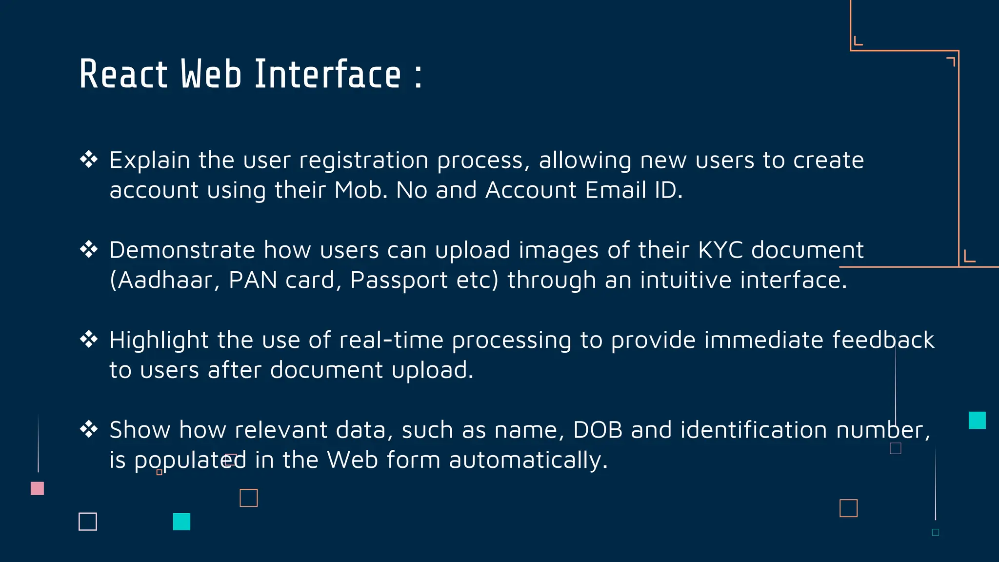  Explain the user registration process, allowing new users to create
account using their Mob. No and Account Email ID.
 Demonstrate how users can upload images of their KYC document
(Aadhaar, PAN card, Passport etc) through an intuitive interface.
 Highlight the use of real-time processing to provide immediate feedback
to users after document upload.
 Show how relevant data, such as name, DOB and identification number,
is populated in the Web form automatically.
React Web Interface :
 