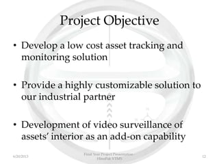 Project Objective
• Develop a low cost asset tracking and
monitoring solution
• Provide a highly customizable solution to
our industrial partner
• Development of video surveillance of
assets’ interior as an add-on capability
Final Year Project Presentation -
HinoPak VTMS
126/20/2013
 