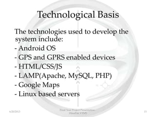 Technological Basis
The technologies used to develop the
system include:
- Android OS
- GPS and GPRS enabled devices
- HTML/CSS/JS
- LAMP(Apache, MySQL, PHP)
- Google Maps
- Linux based servers
Final Year Project Presentation -
HinoPak VTMS
156/20/2013
 