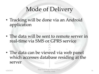 Mode of Delivery
• Tracking will be done via an Android
application
• The data will be sent to remote server in
real-time via SMS or GPRS service
• The data can be viewed via web panel
which accesses database residing at the
server
Final Year Project Presentation -
HinoPak VTMS
166/20/2013
 